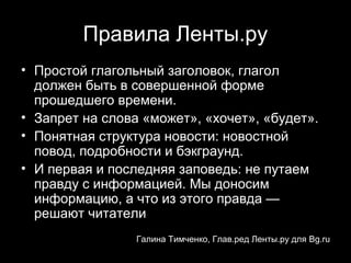 Правила Ленты.ру
• Простой глагольный заголовок, глагол
  должен быть в совершенной форме
  прошедшего времени.
• Запрет на слова «может», «хочет», «будет».
• Понятная структура новости: новостной
  повод, подробности и бэкграунд.
• И первая и последняя заповедь: не путаем
  правду с информацией. Мы доносим
  информацию, а что из этого правда —
  решают читатели
                 Галина Тимченко, Глав.ред Ленты.ру для Bg.ru
                                            12
 