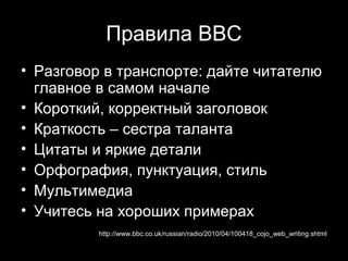 Правила ВВС
• Разговор в транспорте: дайте читателю
  главное в самом начале
• Короткий, корректный заголовок
• Краткость – сестра таланта
• Цитаты и яркие детали
• Орфография, пунктуация, стиль
• Мультимедиа
• Учитесь на хороших примерах
          http://www.bbc.co.uk/russian/radio/2010/04/100418_cojo_web_writing.shtml
                                                          13
 