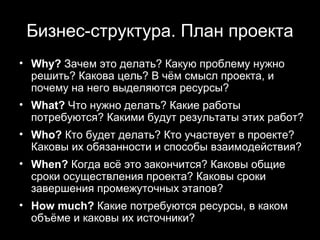 Бизнес-структура. План проекта
• Why? Зачем это делать? Какую проблему нужно
  решить? Какова цель? В чём смысл проекта, и
  почему на него выделяются ресурсы?
• What? Что нужно делать? Какие работы
  потребуются? Какими будут результаты этих работ?
• Who? Кто будет делать? Кто участвует в проекте?
  Каковы их обязанности и способы взаимодействия?
• When? Когда всё это закончится? Каковы общие
  сроки осуществления проекта? Каковы сроки
  завершения промежуточных этапов?
• How much? Какие потребуются ресурсы, в каком
  объёме и каковы их источники?
                                     14
 