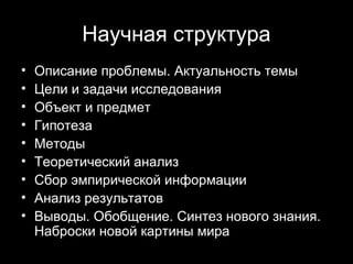Научная структура
•   Описание проблемы. Актуальность темы
•   Цели и задачи исследования
•   Объект и предмет
•   Гипотеза
•   Методы
•   Теоретический анализ
•   Сбор эмпирической информации
•   Анализ результатов
•   Выводы. Обобщение. Синтез нового знания.
    Наброски новой картины мира
                                   15
 