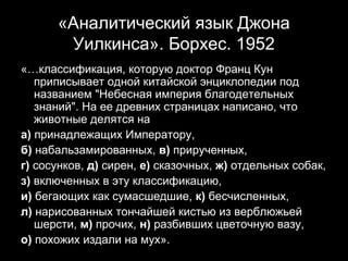 «Аналитический язык Джона
       Уилкинса». Борхес. 1952
«…классификация, которую доктор Франц Кун
   приписывает одной китайской энциклопедии под
   названием "Небесная империя благодетельных
   знаний". На ее древних страницах написано, что
   животные делятся на
а) принадлежащих Императору,
б) набальзамированных, в) прирученных,
г) сосунков, д) сирен, е) сказочных, ж) отдельных собак,
з) включенных в эту классификацию,
и) бегающих как сумасшедшие, к) бесчисленных,
л) нарисованных тончайшей кистью из верблюжьей
   шерсти, м) прочих, н) разбивших цветочную вазу,
о) похожих издали на мух».                  17
 