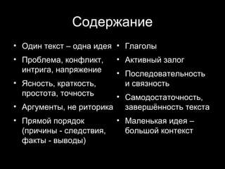 Содержание
• Один текст – одна идея • Глаголы
• Проблема, конфликт,     • Активный залог
  интрига, напряжение     • Последовательность
• Ясность, краткость,       и связность
  простота, точность    • Самодостаточность,
• Аргументы, не риторика завершённость текста
• Прямой порядок          • Маленькая идея –
  (причины - следствия,     большой контекст
  факты - выводы)

                                     20
 