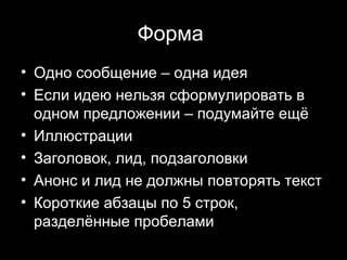Форма
• Одно сообщение – одна идея
• Если идею нельзя сформулировать в
  одном предложении – подумайте ещё
• Иллюстрации
• Заголовок, лид, подзаголовки
• Анонс и лид не должны повторять текст
• Короткие абзацы по 5 строк,
  разделённые пробелами
                             21
 