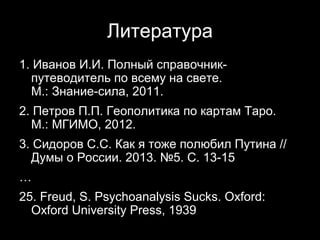 Литература
1. Иванов И.И. Полный справочник-
  путеводитель по всему на свете.
  М.: Знание-сила, 2011.
2. Петров П.П. Геополитика по картам Таро.
  М.: МГИМО, 2012.
3. Сидоров С.С. Как я тоже полюбил Путина //
  Думы о России. 2013. №5. С. 13-15
…
25. Freud, S. Psychoanalysis Sucks. Oxford:
  Oxford University Press, 1939
                                     24
 