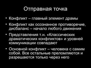 Отправная точка
• Конфликт – главный элемент драмы
• Конфликт как осознанное противоречие,
  дисбаланс – начало любого движения
• Представления т.н. «Классических
  драматических конфликтов» и уровней
  коммуникации совпадают
• Основной конфликт – человека с самим
  собой. Все остальные преломляются и
  разрешаются только через него
                             4
 