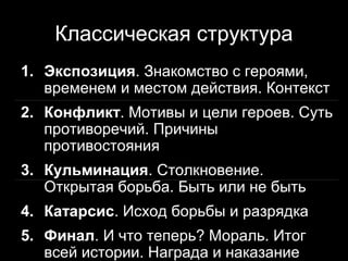Классическая структура
1. Экспозиция. Знакомство с героями,
   временем и местом действия. Контекст
2. Конфликт. Мотивы и цели героев. Суть
   противоречий. Причины
   противостояния
3. Кульминация. Столкновение.
   Открытая борьба. Быть или не быть
4. Катарсис. Исход борьбы и разрядка
5. Финал. И что теперь? Мораль. Итог
                              6
   всей истории. Награда и наказание
 