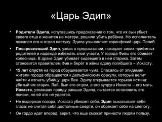«Царь Эдип»
•   Родители Эдипа, испугавшись предсказания о том, что их сын убьет
    своего отца и женится на матери, решили убить ребёнка. Но исполнитель
    пожалел его и отдал пастуху. Эдипа усыновляет коринфский царь Полиб.
•   Повзрослевший Эдип, узнав о предсказании, покидает своих приёмных
    родителей в надежде избежать злой участи. У города Фивы его сбивает
    колесница. В драке Эдип убивает сидевшего в ней старика. Затем
    становится правителем Фив и берёт в жёны вдову погибшего – Иокасту.
•   15 лет спустя на город обрушивается чума. Спасаясь от эпидемии,
    жители города обращаются к дельфийскому оракулу, который велит
    найти и изгнать убийцу царя Лая. Эдипу открывается горькая истина:
    убитый им старик, Лай, был его отцом, а его супруга Иокаста – его мать.
    Иокаста, узнавшая правду раньше Эдипа, пытается остановить его
    поиски, но ей это не удается.
•   Не выдержав позора, Иокаста убивает себя. Эдип выкалывает себе
    глаза: не считая себя достойным смерти, он обрекает себя на слепоту.
•   Он гордо идет вперед, верит, что еще сможет принести людям пользу.
                                                      7
 
