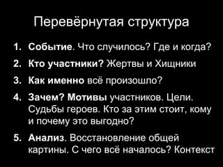 Перевёрнутая структура
1. Событие. Что случилось? Где и когда?
2. Кто участники? Жертвы и Хищники
3. Как именно всё произошло?
4. Зачем? Мотивы участников. Цели.
   Судьбы героев. Кто за этим стоит, кому
   и почему это выгодно?
5. Анализ. Восстановление общей
   картины. С чего всё началось? Контекст
                              9
 
