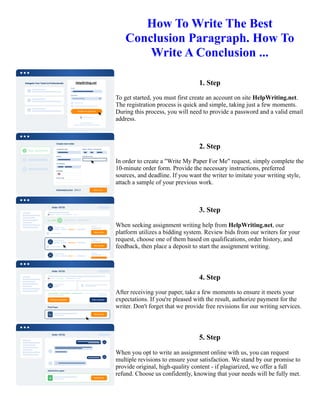 How To Write The Best
Conclusion Paragraph. How To
Write A Conclusion ...
1. Step
To get started, you must first create an account on site HelpWriting.net.
The registration process is quick and simple, taking just a few moments.
During this process, you will need to provide a password and a valid email
address.
2. Step
In order to create a "Write My Paper For Me" request, simply complete the
10-minute order form. Provide the necessary instructions, preferred
sources, and deadline. If you want the writer to imitate your writing style,
attach a sample of your previous work.
3. Step
When seeking assignment writing help from HelpWriting.net, our
platform utilizes a bidding system. Review bids from our writers for your
request, choose one of them based on qualifications, order history, and
feedback, then place a deposit to start the assignment writing.
4. Step
After receiving your paper, take a few moments to ensure it meets your
expectations. If you're pleased with the result, authorize payment for the
writer. Don't forget that we provide free revisions for our writing services.
5. Step
When you opt to write an assignment online with us, you can request
multiple revisions to ensure your satisfaction. We stand by our promise to
provide original, high-quality content - if plagiarized, we offer a full
refund. Choose us confidently, knowing that your needs will be fully met.
How To Write The Best Conclusion Paragraph. How To Write A Conclusion ... How To Write The Best Conclusion
Paragraph. How To Write A Conclusion ...
 