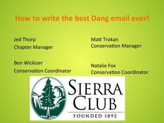 How	
  to	
  write	
  the	
  best	
  Dang	
  email	
  ever!	
  

Jed	
  Thorp	
                     Ma9	
  Trokan	
  
Chapter	
  Manager	
               Conserva8on	
  Manager	
  
	
                                 	
  
                                   	
  
Ben	
  Wickizer	
  
                                   Natalie	
  Fox	
  	
  
Conserva8on	
  Coordinator	
       Conserva8on	
  Coordinator	
  
 