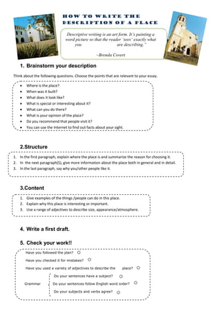 HOW TO WRITE THE
                             DESCRIPTION OF A PLACE

                                 Descriptive writing is an art form. It’s painting a
                                word picture so that the reader ‘sees’ exactly what
                                     you                      are describing.”

                                                   ~Brenda Covert

    1. Brainstorm your description
Think about the following questions. Choose the points that are relevant to your essay.

       Where is the place?
       When was it built?
       What does it look like?
       What is special or interesting about it?
       What can you do there?
       What is your opinion of the place?
       Do you recommend that people visit it?
       You can use the Internet to find out facts about your sight.



    2.Structure
1. In the first paragraph, explain where the place is and summarize the reason for choosing it.
2. In the next paragraph(S), give more information about the place both in general and in detail.
3. In the last paragraph, say why you/other people like it.



    3.Content
    1. Give examples of the things /people can do in this place.
    2. Explain why this place is interesting or important.
    3. Use a range of adjectives to describe size, appearance/atmosphere.



    4. Write a first draft.

    5. Check your work!!
        Have you followed the plan?

        Have you checked it for mistakes?

        Have you used a variety of adjectives to describe the      place?

                        Do your sentences have a subject?

        Grammar         Do your sentences follow English word order?

                        Do your subjects and verbs agree?
 