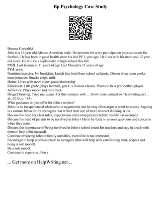 Bp Psychology Case Study
Bozena Czekalski
John is a 16 year old African American male. He presents for a pre participation physical exam for
football. He has been in good health since his last PE 1 year ago. He lives with his mom and 12 year
old sister. He will be a sophomore in high school this fall.
PMH: Last tetanus at 11 years of age Last Menactra 11 years of age
PSH: none
Nutrition/exercise: No breakfast, Lunch fast food from school cafeteria, Dinner what mom cooks
meat/potatoes; Snacks chips, milk
Home: Lives with mom sister good relationship
Education: 11th grade, plays football, gets C s in most classes. Wants to be a pro football player
Activities: Plays soccer and runs track
Drugs/Drinking: Tried marijuana 3 X this summer with ... Show more content on Helpwriting.net ...
al., 2013, p. 114).
What guidance do you offer for John s mother?
Johns is an inexperienced adolescent in negotiation and he may often argue a point to excess. Arguing
is a normal behavior for teenagers that reflect their use of more abstract thinking skills.
Discuss the need for clear rules, expectations and consequences before trouble has occurred.
Discuss the need of parents to be involved in John s life to be there to answer questions and concerns
when they arise.
Discuss the importance of being involved in John s school (meet his teachers and stay in touch with
them to help John succeed).
Continue involving John in family activities, even if he is not interested.
Encourage to keep promises made to teenagers (that will help with establishing trust, respect and
being a role model).
Be a role model.
Continue to supervise John s
... Get more on HelpWriting.net ...
 