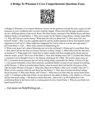 A Bridge To Wiseman S Cove Comprehension Questions Essay
A Bridge to Wiseman s Cove James Moloney Answer all the questions (except the ones in grey) in full
sentences in your workbook after you have read the chapter. Please note that the page numbers given
are for a different edition of the novel. Kerry The Matt family consisted of the Mother Kerry and three
children Sarah, Carl and Harley. 1. Why was it easier for the family to keep Kerry s family name Matt
? 2. Why did Carl save up his money? What does this tell you about Carl? 3. How does Carl view
himself? Sarah 1. Why was the vegetable patch he and his mother planted in those first hopeful weeks
important to Carl? (p7) 2. What might have happened for Carl to refer to it as the sad vegie patch ?
(p7) Aunt Beryl 1. Carl ... Show more content on Helpwriting.net ...
4. What event stops Carl s plan of directing cars on to the red barge? A Pump and a Long Black Hose
1. How does Carl use the hose to increase business on Skip s barge? 2. What effect does the idea have
on business? 3. What made Carl s heart feel so light it might well float straight up his throat and out
with his words. (p 82)? The Curse of the Matts 1. How does Maddie treat Carl? 2. Explain Mrs Wilson
s comment I never thought I d see it. Joy Duncan sticking up for a Matt. The world s gone crazy. (p
85) 3. Comment on the pressure put on Carl by being totally responsible for Harley. A Piece of Cake
1. Carl cannot remember a time when someone considered Harley in need of care instead of watching.
(p 88) Discuss. 2. What is revealed about Harley when he insists that Carl had the first piece of the
cake he made? Dreams of Escape 1. What does Beryl do to Harley s bike so he wouldn t take off ? 2.
What is Carl s reaction when he sees Beryl has hit Harley? 3. How does Carl prevent Beryl calling
Social Security? 4. Why does Harley sob? Chains 1. What does Carl find when he returns home from
work? 2. Comment on the lack of duty of care shown by the adults in Harley s life. Harley is a 10 year
old boy that need caring. 3. He deserves better than that...And so do I. (p 99) Explain how Carl
confronting Beryl at the bowls club is a turning point for him. Good Friday 1. Why do you think Carl
hated himself for the
... Get more on HelpWriting.net ...
 