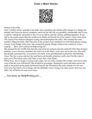 Essie s Short Stories
Woman with a Plan
Essie s mother always said that if she didn t like something, she should either change it or change her
attitude, but Essie was born to complain, and to be fair, her life was painfully, indisputably dull. It was
as dull as waiting for nail polish to dry. It was as dull as a poorly written, rambling narrative. It was
dull as the useless pencil that she could use to finally put herself out of her misery. Click, click, click.
The sound of her lifeless colleagues typing echoed throughout the office. She scanned the room,
numbers filling her brain. Old Artie next to her worked away, hunched over with thick glasses resting
loosely on the bridge of his nose. She counted the greasy clumps of hair in his combover; to her
surprise, ... Show more content on Helpwriting.net ...
She groaned for the twelfth time that day, and stood up, trying to dust the sand off of her faux designer
pantsuit. It was, however, pointless; the sand was in her shoes, in her hair, and in her eyes. The sand
had already consumed her, so resistance was futile. Essie grumbled and scanned her surroundings.
Great. The sky is gross and sad, the sand hurts and literally ruined my outfit, and I bet the water is
gross, too! This beach sucks, and I hate it more than I hate Diane.
While Essie was no longer a woman with a plan, she was still a woman who couldn t turn down a bet,
even if that bet was with herself. She decided to investigate, flinging her socks and shoes across the
sand as she pulled up her pants and braced herself. She flinched as the water rushed over her toes.
Essie may have been a lot of things, but she definitely wasn t wrong. For some reason, however, she
didn t run off before the next wave came
... Get more on HelpWriting.net ...
 