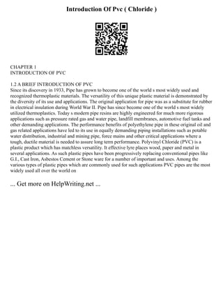 Introduction Of Pvc ( Chloride )
CHAPTER 1
INTRODUCTION OF PVC
1.2 A BRIEF INTRODUCTION OF PVC
Since its discovery in 1933, Pipe has grown to become one of the world s most widely used and
recognized thermoplastic materials. The versatility of this unique plastic material is demonstrated by
the diversity of its use and applications. The original application for pipe was as a substitute for rubber
in electrical insulation during World War II. Pipe has since become one of the world s most widely
utilized thermoplastics. Today s modern pipe resins are highly engineered for much more rigorous
applications such as pressure rated gas and water pipe, landfill membranes, automotive fuel tanks and
other demanding applications. The performance benefits of polyethylene pipe in these original oil and
gas related applications have led to its use in equally demanding piping installations such as potable
water distribution, industrial and mining pipe, force mains and other critical applications where a
tough, ductile material is needed to assure long term performance. Polyvinyl Chloride (PVC) is a
plastic product which has matchless versatility. It effective lyre places wood, paper and metal in
several applications. As such plastic pipes have been progressively replacing conventional pipes like
G.I., Cast Iron, Asbestos Cement or Stone ware for a number of important and uses. Among the
various types of plastic pipes which are commonly used for such applications PVC pipes are the most
widely used all over the world on
... Get more on HelpWriting.net ...
 