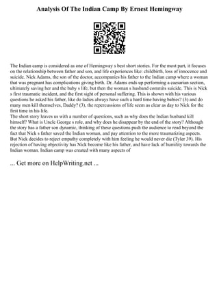 Analysis Of The Indian Camp By Ernest Hemingway
The Indian camp is considered as one of Hemingway s best short stories. For the most part, it focuses
on the relationship between father and son, and life experiences like: childbirth, loss of innocence and
suicide. Nick Adams, the son of the doctor, accompanies his father to the Indian camp where a woman
that was pregnant has complications giving birth. Dr. Adams ends up performing a caesarian section,
ultimately saving her and the baby s life, but then the woman s husband commits suicide. This is Nick
s first traumatic incident, and the first sight of personal suffering. This is shown with his various
questions he asked his father, like do ladies always have such a hard time having babies? (3) and do
many men kill themselves, Daddy? (3), the repercussions of life seem as clear as day to Nick for the
first time in his life.
The short story leaves us with a number of questions, such as why does the Indian husband kill
himself? What is Uncle George s role, and why does he disappear by the end of the story? Although
the story has a father son dynamic, thinking of these questions push the audience to read beyond the
fact that Nick s father saved the Indian woman, and pay attention to the more traumatizing aspects.
But Nick decides to reject empathy completely with him feeling he would never die (Tyler 39). His
rejection of having objectivity has Nick become like his father, and have lack of humility towards the
Indian woman. Indian camp was created with many aspects of
... Get more on HelpWriting.net ...
 