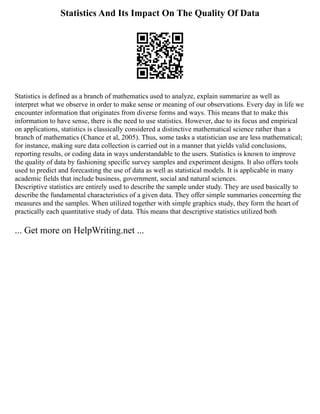 Statistics And Its Impact On The Quality Of Data
Statistics is defined as a branch of mathematics used to analyze, explain summarize as well as
interpret what we observe in order to make sense or meaning of our observations. Every day in life we
encounter information that originates from diverse forms and ways. This means that to make this
information to have sense, there is the need to use statistics. However, due to its focus and empirical
on applications, statistics is classically considered a distinctive mathematical science rather than a
branch of mathematics (Chance et al, 2005). Thus, some tasks a statistician use are less mathematical;
for instance, making sure data collection is carried out in a manner that yields valid conclusions,
reporting results, or coding data in ways understandable to the users. Statistics is known to improve
the quality of data by fashioning specific survey samples and experiment designs. It also offers tools
used to predict and forecasting the use of data as well as statistical models. It is applicable in many
academic fields that include business, government, social and natural sciences.
Descriptive statistics are entirely used to describe the sample under study. They are used basically to
describe the fundamental characteristics of a given data. They offer simple summaries concerning the
measures and the samples. When utilized together with simple graphics study, they form the heart of
practically each quantitative study of data. This means that descriptive statistics utilized both
... Get more on HelpWriting.net ...
 