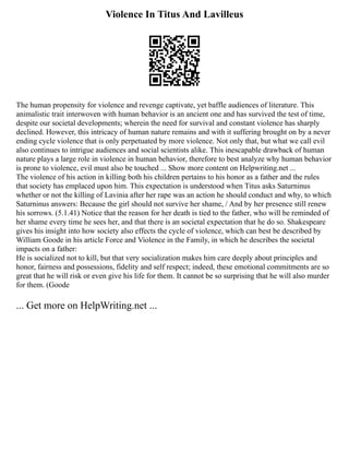 Violence In Titus And Lavilleus
The human propensity for violence and revenge captivate, yet baffle audiences of literature. This
animalistic trait interwoven with human behavior is an ancient one and has survived the test of time,
despite our societal developments; wherein the need for survival and constant violence has sharply
declined. However, this intricacy of human nature remains and with it suffering brought on by a never
ending cycle violence that is only perpetuated by more violence. Not only that, but what we call evil
also continues to intrigue audiences and social scientists alike. This inescapable drawback of human
nature plays a large role in violence in human behavior, therefore to best analyze why human behavior
is prone to violence, evil must also be touched ... Show more content on Helpwriting.net ...
The violence of his action in killing both his children pertains to his honor as a father and the rules
that society has emplaced upon him. This expectation is understood when Titus asks Saturninus
whether or not the killing of Lavinia after her rape was an action he should conduct and why, to which
Saturninus answers: Because the girl should not survive her shame, / And by her presence still renew
his sorrows. (5.1.41) Notice that the reason for her death is tied to the father, who will be reminded of
her shame every time he sees her, and that there is an societal expectation that he do so. Shakespeare
gives his insight into how society also effects the cycle of violence, which can best be described by
William Goode in his article Force and Violence in the Family, in which he describes the societal
impacts on a father:
He is socialized not to kill, but that very socialization makes him care deeply about principles and
honor, fairness and possessions, fidelity and self respect; indeed, these emotional commitments are so
great that he will risk or even give his life for them. It cannot be so surprising that he will also murder
for them. (Goode
... Get more on HelpWriting.net ...
 