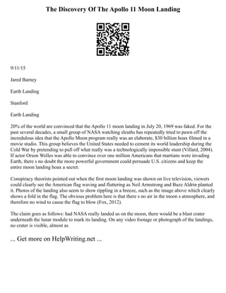 The Discovery Of The Apollo 11 Moon Landing
9/11/15
Jared Barney
Earth Landing
Stanford
Earth Landing
20% of the world are convinced that the Apollo 11 moon landing in July 20, 1969 was faked. For the
past several decades, a small group of NASA watching sleuths has repeatedly tried to pawn off the
incredulous idea that the Apollo Moon program really was an elaborate, $30 billion hoax filmed in a
movie studio. This group believes the United States needed to cement its world leadership during the
Cold War by pretending to pull off what really was a technologically impossible stunt (Villard, 2004).
If actor Orson Welles was able to convince over one million Americans that martians were invading
Earth, there s no doubt the more powerful government could persuade U.S. citizens and keep the
entire moon landing hoax a secret.
Conspiracy theorists pointed out when the first moon landing was shown on live television, viewers
could clearly see the American flag waving and fluttering as Neil Armstrong and Buzz Aldrin planted
it. Photos of the landing also seem to show rippling in a breeze, such as the image above which clearly
shows a fold in the flag. The obvious problem here is that there s no air in the moon s atmosphere, and
therefore no wind to cause the flag to blow (Fox, 2012).
The claim goes as follows: had NASA really landed us on the moon, there would be a blast crater
underneath the lunar module to mark its landing. On any video footage or photograph of the landings,
no crater is visible, almost as
... Get more on HelpWriting.net ...
 