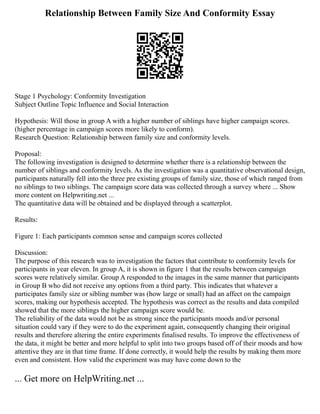 Relationship Between Family Size And Conformity Essay
Stage 1 Psychology: Conformity Investigation
Subject Outline Topic Influence and Social Interaction
Hypothesis: Will those in group A with a higher number of siblings have higher campaign scores.
(higher percentage in campaign scores more likely to conform).
Research Question: Relationship between family size and conformity levels.
Proposal:
The following investigation is designed to determine whether there is a relationship between the
number of siblings and conformity levels. As the investigation was a quantitative observational design,
participants naturally fell into the three pre existing groups of family size, those of which ranged from
no siblings to two siblings. The campaign score data was collected through a survey where ... Show
more content on Helpwriting.net ...
The quantitative data will be obtained and be displayed through a scatterplot.
Results:
Figure 1: Each participants common sense and campaign scores collected
Discussion:
The purpose of this research was to investigation the factors that contribute to conformity levels for
participants in year eleven. In group A, it is shown in figure 1 that the results between campaign
scores were relatively similar. Group A responded to the images in the same manner that participants
in Group B who did not receive any options from a third party. This indicates that whatever a
participates family size or sibling number was (how large or small) had an affect on the campaign
scores, making our hypothesis accepted. The hypothesis was correct as the results and data compiled
showed that the more siblings the higher campaign score would be.
The reliability of the data would not be as strong since the participants moods and/or personal
situation could vary if they were to do the experiment again, consequently changing their original
results and therefore altering the entire experiments finalised results. To improve the effectiveness of
the data, it might be better and more helpful to split into two groups based off of their moods and how
attentive they are in that time frame. If done correctly, it would help the results by making them more
even and consistent. How valid the experiment was may have come down to the
... Get more on HelpWriting.net ...
 