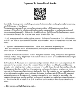 Exposure To Secondhand Smoke
Central idea Smoking is not only killing consumers but non smokers are being harmed at an alarming
rate. C. Statement of significance
Through extensive research and personal experience smoking is killing consumers and non
consumers. With effective solutions and implementation we can end the overwhelming number of
involuntary deaths caused by third parties. In addition invest the billions of dollars healthcare spents
on preventable diagnosis due to second hand smoke on something else.
1. I will present to you information on how to protect the health of non smokers. 2. 45 million adults
in the US are Tobacco smokers and 126 million are non smokers but are being exposed to second hand
smoke.
D. Ciggerates contains harmful ingredients ... Show more content on Helpwriting.net ...
. Work place and public places becomes healthier, making workers more productive, efficeint and
reduce the cost of health insurance.
Transition: As American citizens we all have the right to freedom, liberty, and justice. If this problem
continues without curing the problem of involuntary illnesses casued by second hand smoke our rights
have been comprominsed.
III. Conclusion A. Americans lives are at stack and governement dollars have been compromised. We
are in need of government policies that condemn the use of tobacco in public places and business
going the extra mile to protect workers or consumer of possible illness through the use of cublicles. B.
Restate central idea Support the ban of tabacco use at work, schools, airports, hospitals, bus stops,
bars, and etc. Encourage policies that provide fines for those that break the law and require businness
to invest in creating smoking rooms /cubicles, designated for tobacco use. C. Memorable statement
Memorable statement: Tobacco use is very dangerous and even more harmful to nonsmokers, its
important that we come together and fight against public smoking at schools, hospitals and workplace
etc. We should be able to breath clean fresh air without having to worry about dying from ciggarte
smoke.
... Get more on HelpWriting.net ...
 