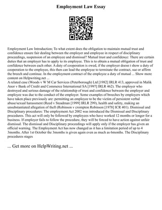 Employment Law Essay
Employment Law Introduction; To what extent does the obligation to maintain mutual trust and
confidence ensure fair dealing between the employer and employee in respect of disciplinary
proceedings, suspension of an employee and dismissal? Mutual trust and confidence: There are certain
duties that an employer has to apply to its employee. This is to obtain a mutual obligation of trust and
confidence between each other. A duty of cooperation is owed, if the employer doesn t show a duty of
cooperation to the employee, this then can lead the employee to terminate the contract, sue or affirm
the breech and continue. In the employment contract of the employee a duty of mutual ... Show more
content on Helpwriting.net ...
A related case (Woods v W M Car Services (Peterborough) Ltd [1982] IRLR 413, approved in Malik
Anor v Bank of Credit and Commerce International SA [1997] IRLR 462). The employer who
destroyed and serious damage of the relationship of trust and confidence between the employer and
employee was due to the conduct of the employer. Some examples of breeches by employers which
have taken place previously are: permitting an employee to be the victim of persistent verbal
abuse/sexual harassment (Reed v Steadman [1999] IRLR 299), health and safety, making an
unsubstantiated allegation of theft (Robinson v crompton Robinson [1978] ICR 401). Dismissal and
Disciplinary procedures: The employment Act 2002 was introduced the Dismissal and Disciplinary
procedures. This act will only be followed by employees who have worked 12 months or longer for a
business. If employer fails to follow the procedure, they will be forced to have action against unfair
dismissal. The dismissal and Disciplinary proceedings will apply only if the employer has given an
official warning. The Employment Act has now changed as it has a limitation period of up to 4
3months. After 1st October the 3months is given again even as much as 6months. The Disciplinary
procedures stages
... Get more on HelpWriting.net ...
 