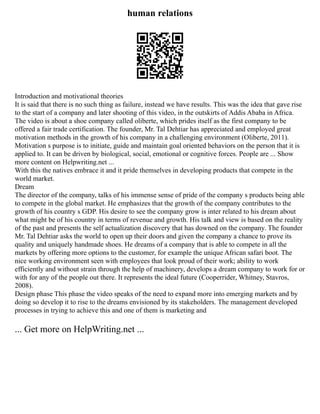 human relations
Introduction and motivational theories
It is said that there is no such thing as failure, instead we have results. This was the idea that gave rise
to the start of a company and later shooting of this video, in the outskirts of Addis Ababa in Africa.
The video is about a shoe company called oliberte, which prides itself as the first company to be
offered a fair trade certification. The founder, Mr. Tal Dehtiar has appreciated and employed great
motivation methods in the growth of his company in a challenging environment (Oliberte, 2011).
Motivation s purpose is to initiate, guide and maintain goal oriented behaviors on the person that it is
applied to. It can be driven by biological, social, emotional or cognitive forces. People are ... Show
more content on Helpwriting.net ...
With this the natives embrace it and it pride themselves in developing products that compete in the
world market.
Dream
The director of the company, talks of his immense sense of pride of the company s products being able
to compete in the global market. He emphasizes that the growth of the company contributes to the
growth of his country s GDP. His desire to see the company grow is inter related to his dream about
what might be of his country in terms of revenue and growth. His talk and view is based on the reality
of the past and presents the self actualization discovery that has downed on the company. The founder
Mr. Tal Dehtiar asks the world to open up their doors and given the company a chance to prove its
quality and uniquely handmade shoes. He dreams of a company that is able to compete in all the
markets by offering more options to the customer, for example the unique African safari boot. The
nice working environment seen with employees that look proud of their work; ability to work
efficiently and without strain through the help of machinery, develops a dream company to work for or
with for any of the people out there. It represents the ideal future (Cooperrider, Whitney, Stavros,
2008).
Design phase This phase the video speaks of the need to expand more into emerging markets and by
doing so develop it to rise to the dreams envisioned by its stakeholders. The management developed
processes in trying to achieve this and one of them is marketing and
... Get more on HelpWriting.net ...
 