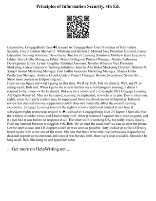 Principles of Information Security, 4th Ed.
Licensed to: CengageBrain User Licensed to: CengageBrain User Principles of Information
Security, Fourth Edition Michael E. Whitman and Herbert J. Mattord Vice President Editorial, Career
Education Training Solutions: Dave Garza Director of Learning Solutions: Matthew Kane Executive
Editor: Steve Helba Managing Editor: Marah Bellegarde Product Manager: Natalie Pashoukos
Development Editor: Lynne Raughley Editorial Assistant: Jennifer Wheaton Vice President
Marketing, Career Education Training Solutions: Jennifer Ann Baker Marketing Director: Deborah S.
Yarnell Senior Marketing Manager: Erin Coffin Associate Marketing Manager: Shanna Gibbs
Production Manager: Andrew Crouth Content Project Manager: Brooke Greenhouse Senior Art ...
Show more content on Helpwriting.net ...
Hope we can figure out what s going on this time. We ll try, Bob. Tell me about it. Well, my PC is
acting weird, Bob said. When I go to the screen that has my e mail program running, it doesn t
respond to the mouse or the keyboard. Did you try a reboot yet? 1 Copyright 2011 Cengage Learning.
All Rights Reserved. May not be copied, scanned, or duplicated, in whole or in part. Due to electronic
rights, some third party content may be suppressed from the eBook and/or eChapter(s). Editorial
review has deemed that any suppressed content does not materially affect the overall learning
experience. Cengage Learning reserves the right to remove additional content at any time if
subsequent rights restrictions require it. Licensed to: CengageBrain User 2 Chapter 1 Sure did. But
the window wouldn t close, and I had to turn it off. After it restarted, I opened the e mail program, and
it s just like it was before no response at all. The other stuff is working OK, but really, really slowly.
Even my Internet browser is sluggish. OK, Bob. We ve tried the usual stuff we can do over the phone.
Let me open a case, and I ll dispatch a tech over as soon as possible. Amy looked up at the LED tally
board on the wall at the end of the room. She saw that there were only two technicians dispatched to
deskside support at the moment, and since it was the day shift, there were four available. Shouldn t be
long at all, Bob. She hung up and typed her notes
... Get more on HelpWriting.net ...
 