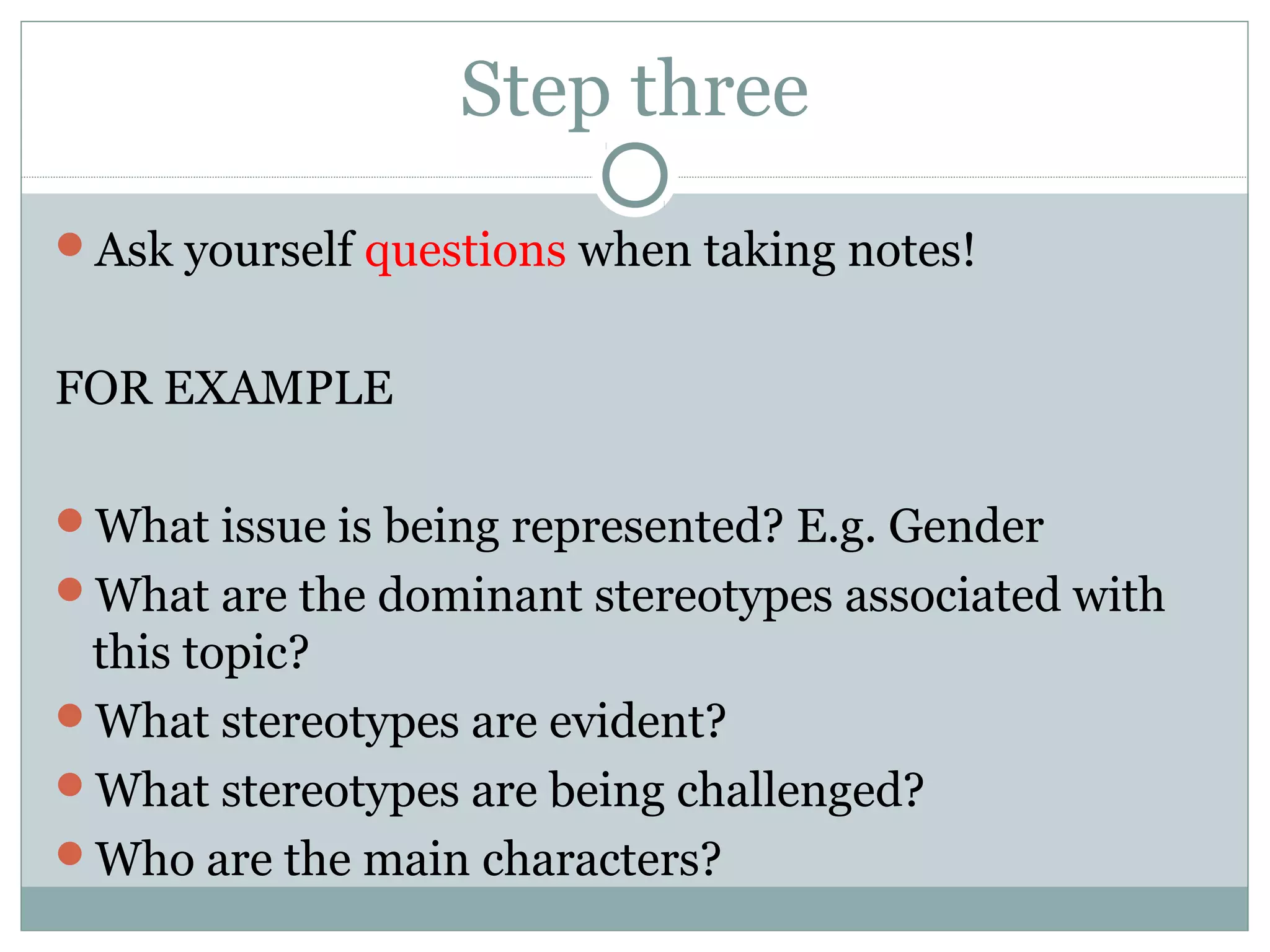 Step three
Ask yourself questions when taking notes!
FOR EXAMPLE
What issue is being represented? E.g. Gender
What are the dominant stereotypes associated with
this topic?
What stereotypes are evident?
What stereotypes are being challenged?
Who are the main characters?
 