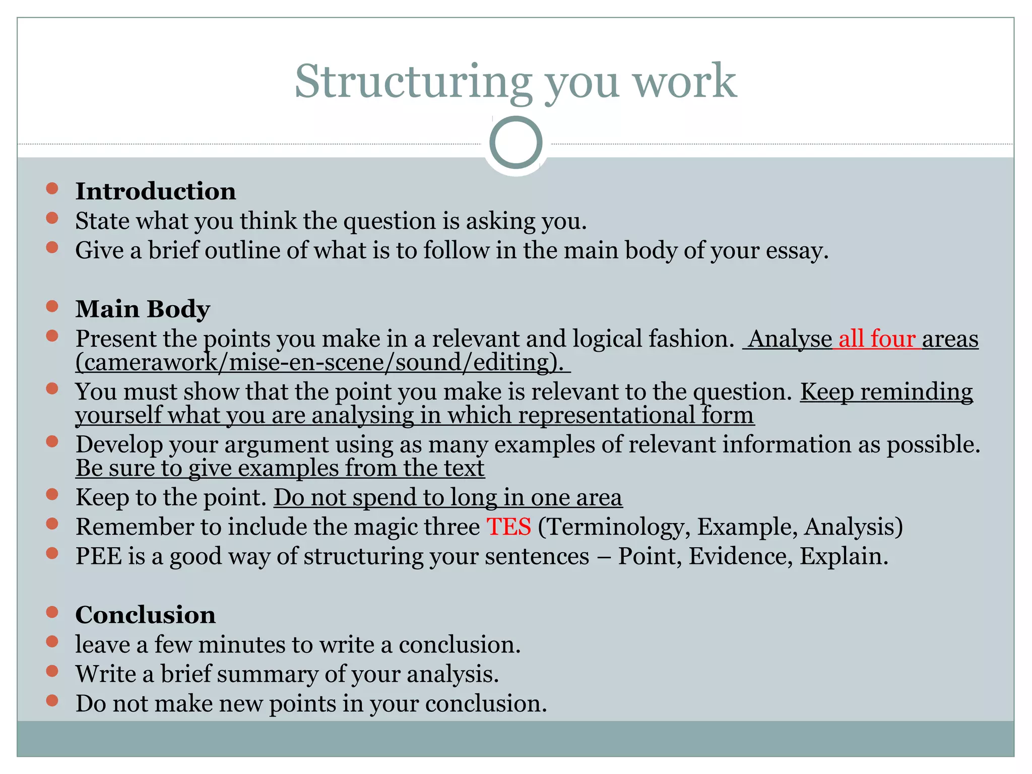 Structuring you work
 Introduction
 State what you think the question is asking you.
 Give a brief outline of what is to follow in the main body of your essay.
 Main Body
 Present the points you make in a relevant and logical fashion. Analyse all four areas
(camerawork/mise-en-scene/sound/editing).
 You must show that the point you make is relevant to the question. Keep reminding
yourself what you are analysing in which representational form
 Develop your argument using as many examples of relevant information as possible.
Be sure to give examples from the text
 Keep to the point. Do not spend to long in one area
 Remember to include the magic three TES (Terminology, Example, Analysis)
 PEE is a good way of structuring your sentences – Point, Evidence, Explain.
 Conclusion
 leave a few minutes to write a conclusion.
 Write a brief summary of your analysis.
 Do not make new points in your conclusion.
 
