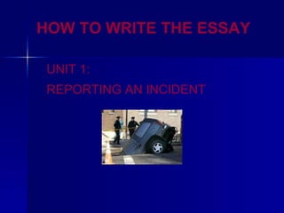 HOW TO WRITE THE ESSAY
UNIT 1:
REPORTING AN INCIDENT
 