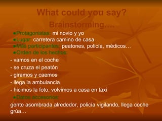 What could you say?
Brainstorming….
●Protagonistas: mi novio y yo
●Lugar: carretera camino de casa
●Más participantes: peatones, policía, médicos…
●Orden de los hechos:
- vamos en el coche
- se cruza el peatón
- giramos y caemos
- llega la ambulancia
- hicimos la foto, volvimos a casa en taxi
●Datos accesorios:
gente asombrada alrededor, policía vigilando, llega coche
grúa…
 