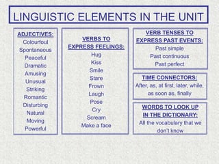 LINGUISTIC ELEMENTS IN THE UNIT
ADJECTIVES:
Colourfoul
Spontaneous
Peaceful
Dramatic
Amusing
Unusual
Striking
Romantic
Disturbing
Natural
Moving
Powerful
VERBS TO
EXPRESS FEELINGS:
Hug
Kiss
Smile
Stare
Frown
Laugh
Pose
Cry
Scream
Make a face
VERB TENSES TO
EXPRESS PAST EVENTS:
Past simple
Past continuous
Past perfect
WORDS TO LOOK UP
IN THE DICTIONARY:
All the vocabulary that we
don’t know
TIME CONNECTORS:
After, as, at first, later, while,
as soon as, finally
 