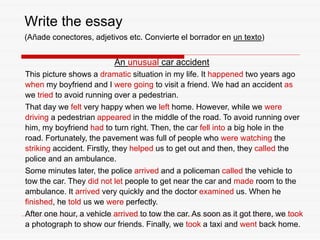 Write the essay
(Añade conectores, adjetivos etc. Convierte el borrador en un texto)
An unusual car accident
This picture shows a dramatic situation in my life. It happened two years ago
when my boyfriend and I were going to visit a friend. We had an accident as
we tried to avoid running over a pedestrian.
That day we felt very happy when we left home. However, while we were
driving a pedestrian appeared in the middle of the road. To avoid running over
him, my boyfriend had to turn right. Then, the car fell into a big hole in the
road. Fortunately, the pavement was full of people who were watching the
striking accident. Firstly, they helped us to get out and then, they called the
police and an ambulance.
Some minutes later, the police arrived and a policeman called the vehicle to
tow the car. They did not let people to get near the car and made room to the
ambulance. It arrived very quickly and the doctor examined us. When he
finished, he told us we were perfectly.
After one hour, a vehicle arrived to tow the car. As soon as it got there, we took
a photograph to show our friends. Finally, we took a taxi and went back home.
 