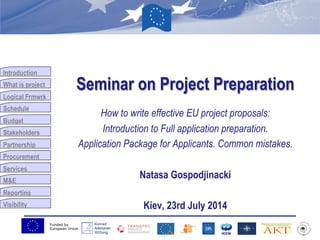 Funded by
European Union
Introduction
What is project
Logical Frmwrk
Schedule
Budget
Stakeholders
Partnership
Procurement
Services
M&E
Reporting
Visibility
Seminar on Project Preparation
How to write effective EU project proposals:
Introduction to Full application preparation.
Application Package for Applicants. Common mistakes.
Natasa Gospodjinacki
Kiev, 23rd July 2014
 