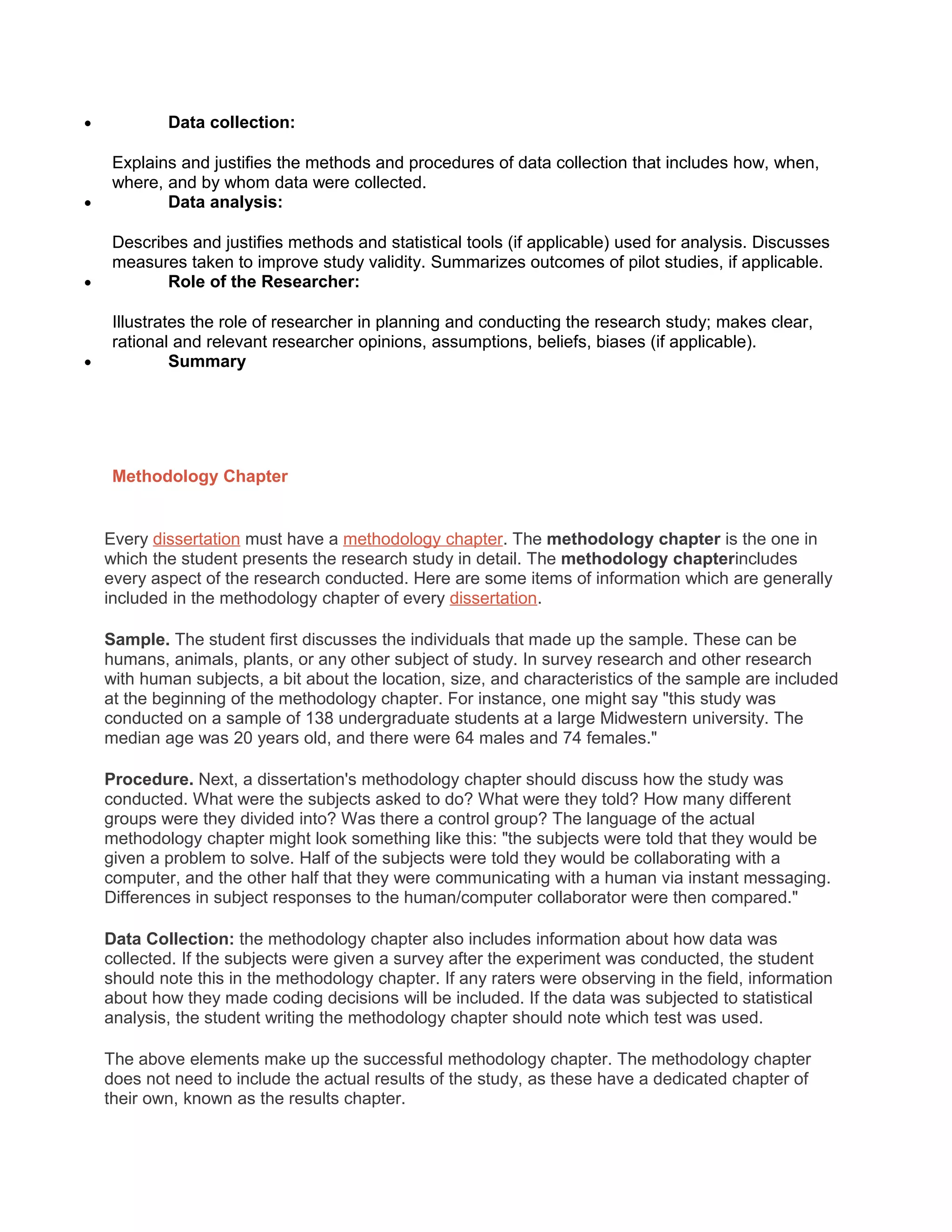 • Data collection:
Explains and justifies the methods and procedures of data collection that includes how, when,
where, and by whom data were collected.
• Data analysis:
Describes and justifies methods and statistical tools (if applicable) used for analysis. Discusses
measures taken to improve study validity. Summarizes outcomes of pilot studies, if applicable.
• Role of the Researcher:
Illustrates the role of researcher in planning and conducting the research study; makes clear,
rational and relevant researcher opinions, assumptions, beliefs, biases (if applicable).
• Summary
Methodology Chapter
Every dissertation must have a methodology chapter. The methodology chapter is the one in
which the student presents the research study in detail. The methodology chapterincludes
every aspect of the research conducted. Here are some items of information which are generally
included in the methodology chapter of every dissertation.
Sample. The student first discusses the individuals that made up the sample. These can be
humans, animals, plants, or any other subject of study. In survey research and other research
with human subjects, a bit about the location, size, and characteristics of the sample are included
at the beginning of the methodology chapter. For instance, one might say "this study was
conducted on a sample of 138 undergraduate students at a large Midwestern university. The
median age was 20 years old, and there were 64 males and 74 females."
Procedure. Next, a dissertation's methodology chapter should discuss how the study was
conducted. What were the subjects asked to do? What were they told? How many different
groups were they divided into? Was there a control group? The language of the actual
methodology chapter might look something like this: "the subjects were told that they would be
given a problem to solve. Half of the subjects were told they would be collaborating with a
computer, and the other half that they were communicating with a human via instant messaging.
Differences in subject responses to the human/computer collaborator were then compared."
Data Collection: the methodology chapter also includes information about how data was
collected. If the subjects were given a survey after the experiment was conducted, the student
should note this in the methodology chapter. If any raters were observing in the field, information
about how they made coding decisions will be included. If the data was subjected to statistical
analysis, the student writing the methodology chapter should note which test was used.
The above elements make up the successful methodology chapter. The methodology chapter
does not need to include the actual results of the study, as these have a dedicated chapter of
their own, known as the results chapter.
 