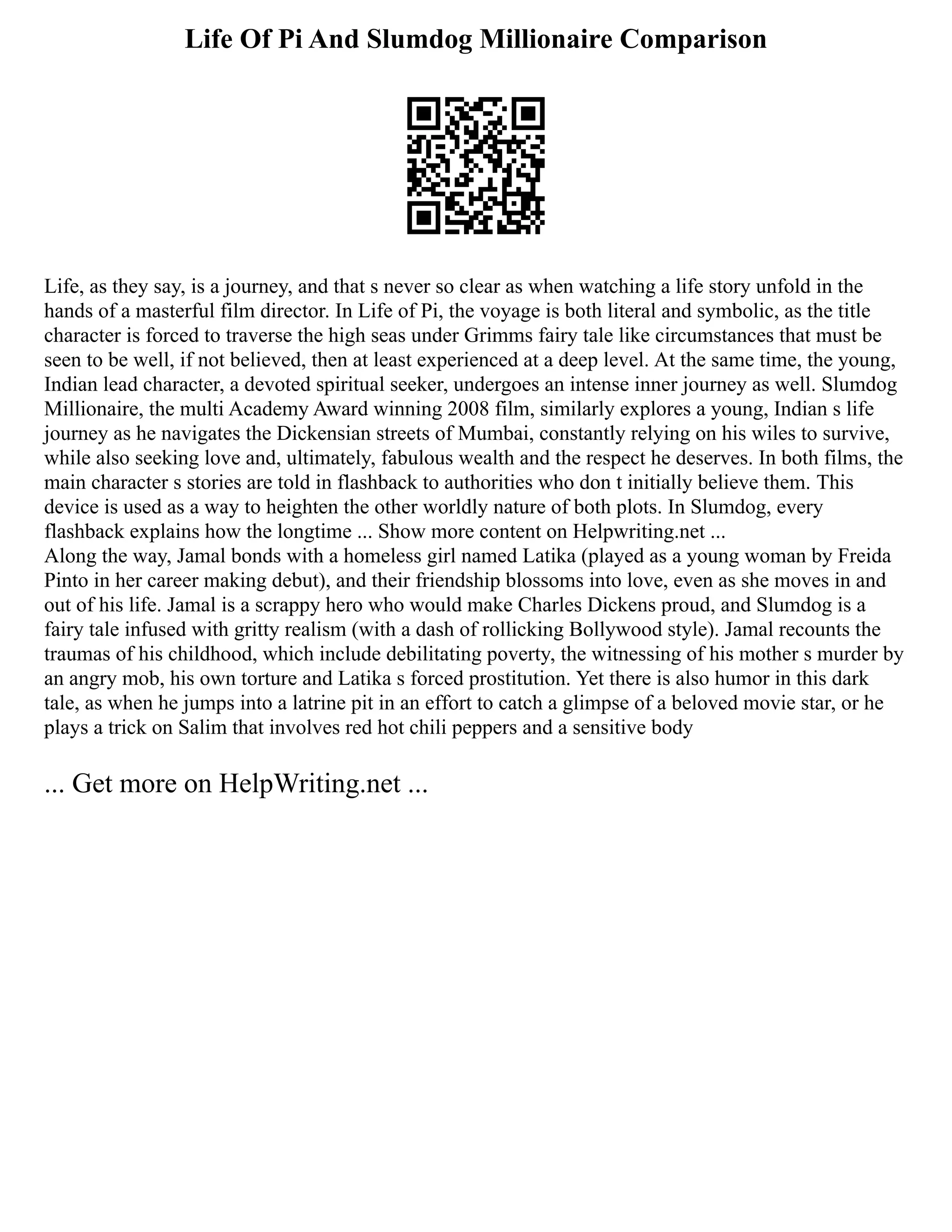 Life Of Pi And Slumdog Millionaire Comparison
Life, as they say, is a journey, and that s never so clear as when watching a life story unfold in the
hands of a masterful film director. In Life of Pi, the voyage is both literal and symbolic, as the title
character is forced to traverse the high seas under Grimms fairy tale like circumstances that must be
seen to be well, if not believed, then at least experienced at a deep level. At the same time, the young,
Indian lead character, a devoted spiritual seeker, undergoes an intense inner journey as well. Slumdog
Millionaire, the multi Academy Award winning 2008 film, similarly explores a young, Indian s life
journey as he navigates the Dickensian streets of Mumbai, constantly relying on his wiles to survive,
while also seeking love and, ultimately, fabulous wealth and the respect he deserves. In both films, the
main character s stories are told in flashback to authorities who don t initially believe them. This
device is used as a way to heighten the other worldly nature of both plots. In Slumdog, every
flashback explains how the longtime ... Show more content on Helpwriting.net ...
Along the way, Jamal bonds with a homeless girl named Latika (played as a young woman by Freida
Pinto in her career making debut), and their friendship blossoms into love, even as she moves in and
out of his life. Jamal is a scrappy hero who would make Charles Dickens proud, and Slumdog is a
fairy tale infused with gritty realism (with a dash of rollicking Bollywood style). Jamal recounts the
traumas of his childhood, which include debilitating poverty, the witnessing of his mother s murder by
an angry mob, his own torture and Latika s forced prostitution. Yet there is also humor in this dark
tale, as when he jumps into a latrine pit in an effort to catch a glimpse of a beloved movie star, or he
plays a trick on Salim that involves red hot chili peppers and a sensitive body
... Get more on HelpWriting.net ...
 