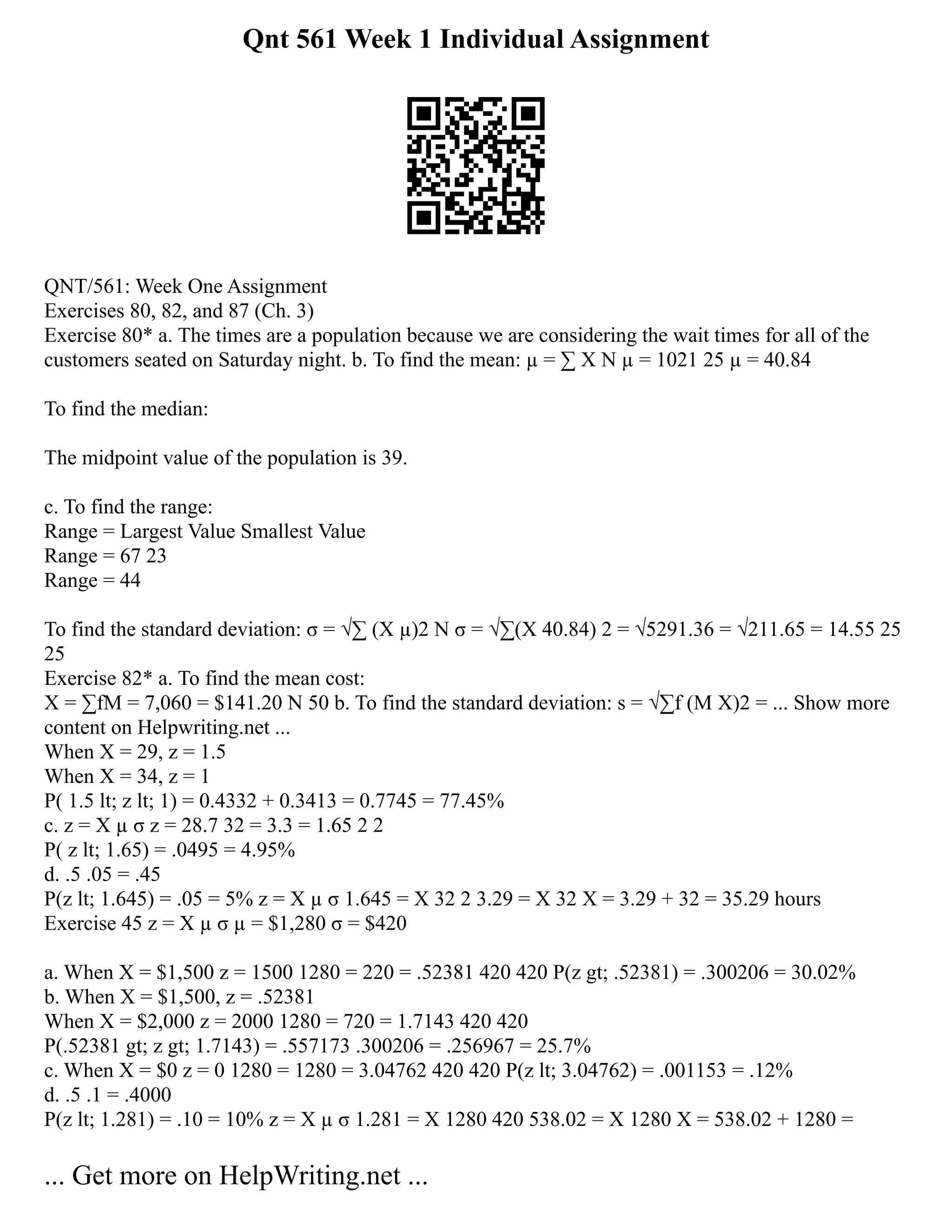 Qnt 561 Week 1 Individual Assignment
QNT/561: Week One Assignment
Exercises 80, 82, and 87 (Ch. 3)
Exercise 80* a. The times are a population because we are considering the wait times for all of the
customers seated on Saturday night. b. To find the mean: µ = ∑ X N µ = 1021 25 µ = 40.84
To find the median:
The midpoint value of the population is 39.
c. To find the range:
Range = Largest Value Smallest Value
Range = 67 23
Range = 44
To find the standard deviation: σ = √∑ (X µ)2 N σ = √∑(X 40.84) 2 = √5291.36 = √211.65 = 14.55 25
25
Exercise 82* a. To find the mean cost:
X = ∑fM = 7,060 = $141.20 N 50 b. To find the standard deviation: s = √∑f (M X)2 = ... Show more
content on Helpwriting.net ...
When X = 29, z = 1.5
When X = 34, z = 1
P( 1.5 lt; z lt; 1) = 0.4332 + 0.3413 = 0.7745 = 77.45%
c. z = X µ σ z = 28.7 32 = 3.3 = 1.65 2 2
P( z lt; 1.65) = .0495 = 4.95%
d. .5 .05 = .45
P(z lt; 1.645) = .05 = 5% z = X µ σ 1.645 = X 32 2 3.29 = X 32 X = 3.29 + 32 = 35.29 hours
Exercise 45 z = X µ σ µ = $1,280 σ = $420
a. When X = $1,500 z = 1500 1280 = 220 = .52381 420 420 P(z gt; .52381) = .300206 = 30.02%
b. When X = $1,500, z = .52381
When X = $2,000 z = 2000 1280 = 720 = 1.7143 420 420
P(.52381 gt; z gt; 1.7143) = .557173 .300206 = .256967 = 25.7%
c. When X = $0 z = 0 1280 = 1280 = 3.04762 420 420 P(z lt; 3.04762) = .001153 = .12%
d. .5 .1 = .4000
P(z lt; 1.281) = .10 = 10% z = X µ σ 1.281 = X 1280 420 538.02 = X 1280 X = 538.02 + 1280 =
... Get more on HelpWriting.net ...
 