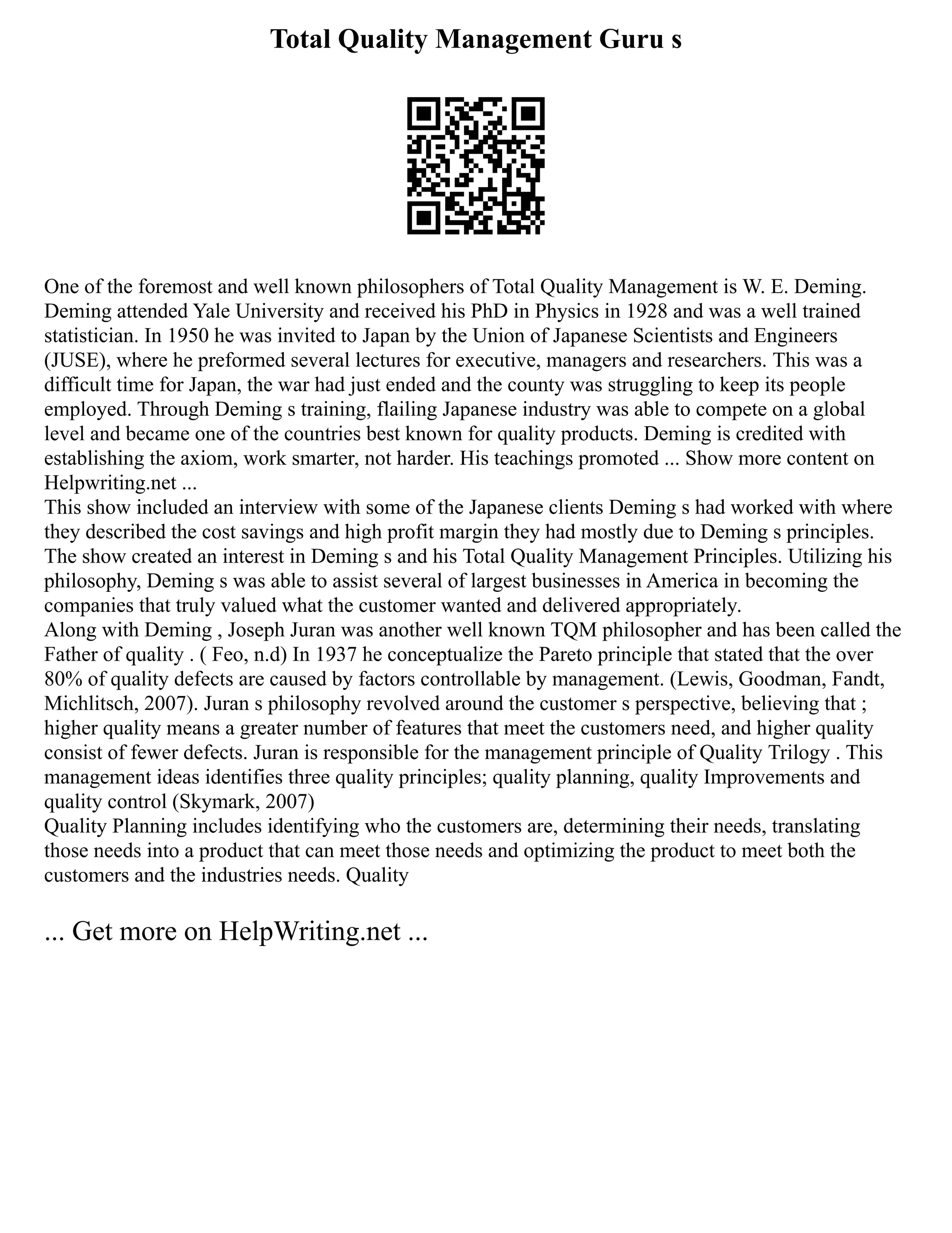 Total Quality Management Guru s
One of the foremost and well known philosophers of Total Quality Management is W. E. Deming.
Deming attended Yale University and received his PhD in Physics in 1928 and was a well trained
statistician. In 1950 he was invited to Japan by the Union of Japanese Scientists and Engineers
(JUSE), where he preformed several lectures for executive, managers and researchers. This was a
difficult time for Japan, the war had just ended and the county was struggling to keep its people
employed. Through Deming s training, flailing Japanese industry was able to compete on a global
level and became one of the countries best known for quality products. Deming is credited with
establishing the axiom, work smarter, not harder. His teachings promoted ... Show more content on
Helpwriting.net ...
This show included an interview with some of the Japanese clients Deming s had worked with where
they described the cost savings and high profit margin they had mostly due to Deming s principles.
The show created an interest in Deming s and his Total Quality Management Principles. Utilizing his
philosophy, Deming s was able to assist several of largest businesses in America in becoming the
companies that truly valued what the customer wanted and delivered appropriately.
Along with Deming , Joseph Juran was another well known TQM philosopher and has been called the
Father of quality . ( Feo, n.d) In 1937 he conceptualize the Pareto principle that stated that the over
80% of quality defects are caused by factors controllable by management. (Lewis, Goodman, Fandt,
Michlitsch, 2007). Juran s philosophy revolved around the customer s perspective, believing that ;
higher quality means a greater number of features that meet the customers need, and higher quality
consist of fewer defects. Juran is responsible for the management principle of Quality Trilogy . This
management ideas identifies three quality principles; quality planning, quality Improvements and
quality control (Skymark, 2007)
Quality Planning includes identifying who the customers are, determining their needs, translating
those needs into a product that can meet those needs and optimizing the product to meet both the
customers and the industries needs. Quality
... Get more on HelpWriting.net ...
 