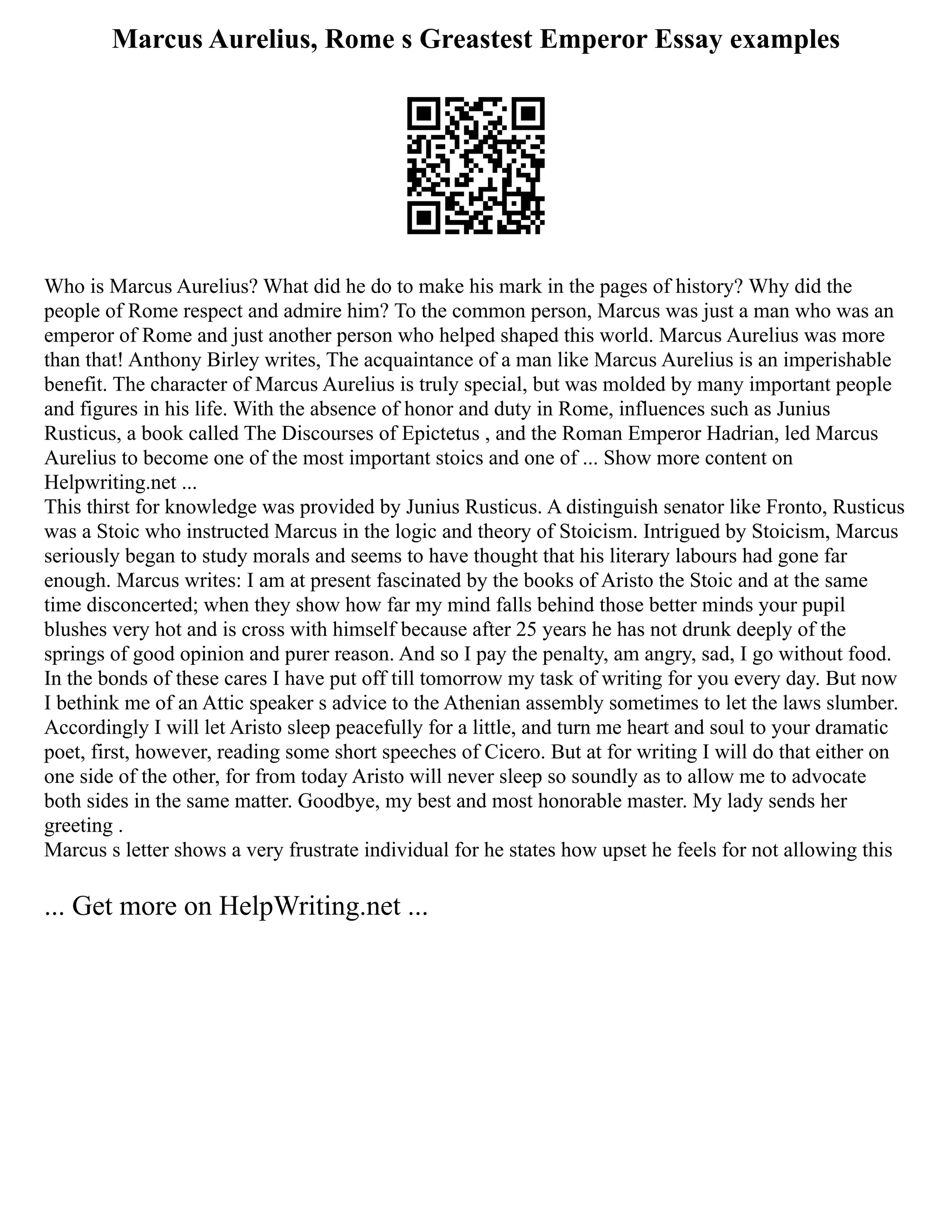 Marcus Aurelius, Rome s Greastest Emperor Essay examples
Who is Marcus Aurelius? What did he do to make his mark in the pages of history? Why did the
people of Rome respect and admire him? To the common person, Marcus was just a man who was an
emperor of Rome and just another person who helped shaped this world. Marcus Aurelius was more
than that! Anthony Birley writes, The acquaintance of a man like Marcus Aurelius is an imperishable
benefit. The character of Marcus Aurelius is truly special, but was molded by many important people
and figures in his life. With the absence of honor and duty in Rome, influences such as Junius
Rusticus, a book called The Discourses of Epictetus , and the Roman Emperor Hadrian, led Marcus
Aurelius to become one of the most important stoics and one of ... Show more content on
Helpwriting.net ...
This thirst for knowledge was provided by Junius Rusticus. A distinguish senator like Fronto, Rusticus
was a Stoic who instructed Marcus in the logic and theory of Stoicism. Intrigued by Stoicism, Marcus
seriously began to study morals and seems to have thought that his literary labours had gone far
enough. Marcus writes: I am at present fascinated by the books of Aristo the Stoic and at the same
time disconcerted; when they show how far my mind falls behind those better minds your pupil
blushes very hot and is cross with himself because after 25 years he has not drunk deeply of the
springs of good opinion and purer reason. And so I pay the penalty, am angry, sad, I go without food.
In the bonds of these cares I have put off till tomorrow my task of writing for you every day. But now
I bethink me of an Attic speaker s advice to the Athenian assembly sometimes to let the laws slumber.
Accordingly I will let Aristo sleep peacefully for a little, and turn me heart and soul to your dramatic
poet, first, however, reading some short speeches of Cicero. But at for writing I will do that either on
one side of the other, for from today Aristo will never sleep so soundly as to allow me to advocate
both sides in the same matter. Goodbye, my best and most honorable master. My lady sends her
greeting .
Marcus s letter shows a very frustrate individual for he states how upset he feels for not allowing this
... Get more on HelpWriting.net ...
 