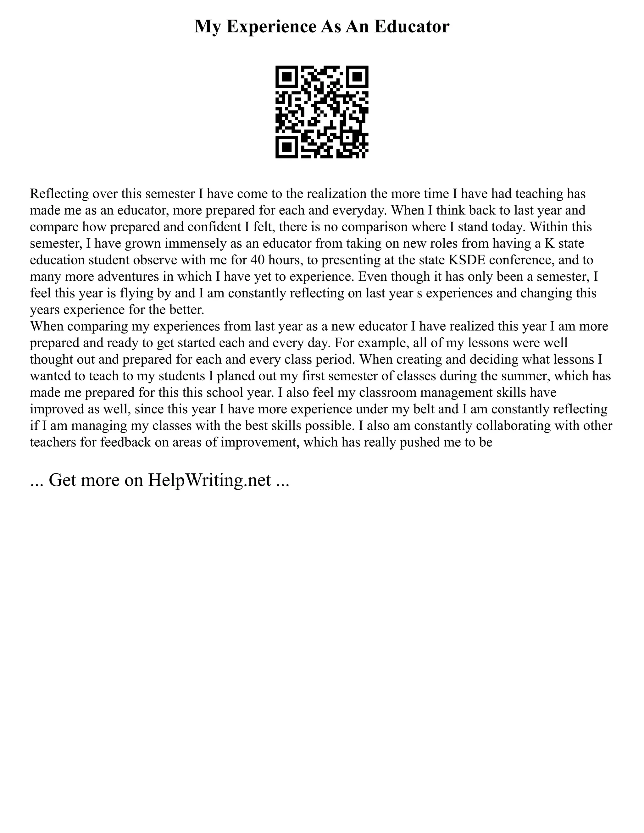 My Experience As An Educator
Reflecting over this semester I have come to the realization the more time I have had teaching has
made me as an educator, more prepared for each and everyday. When I think back to last year and
compare how prepared and confident I felt, there is no comparison where I stand today. Within this
semester, I have grown immensely as an educator from taking on new roles from having a K state
education student observe with me for 40 hours, to presenting at the state KSDE conference, and to
many more adventures in which I have yet to experience. Even though it has only been a semester, I
feel this year is flying by and I am constantly reflecting on last year s experiences and changing this
years experience for the better.
When comparing my experiences from last year as a new educator I have realized this year I am more
prepared and ready to get started each and every day. For example, all of my lessons were well
thought out and prepared for each and every class period. When creating and deciding what lessons I
wanted to teach to my students I planed out my first semester of classes during the summer, which has
made me prepared for this this school year. I also feel my classroom management skills have
improved as well, since this year I have more experience under my belt and I am constantly reflecting
if I am managing my classes with the best skills possible. I also am constantly collaborating with other
teachers for feedback on areas of improvement, which has really pushed me to be
... Get more on HelpWriting.net ...
 