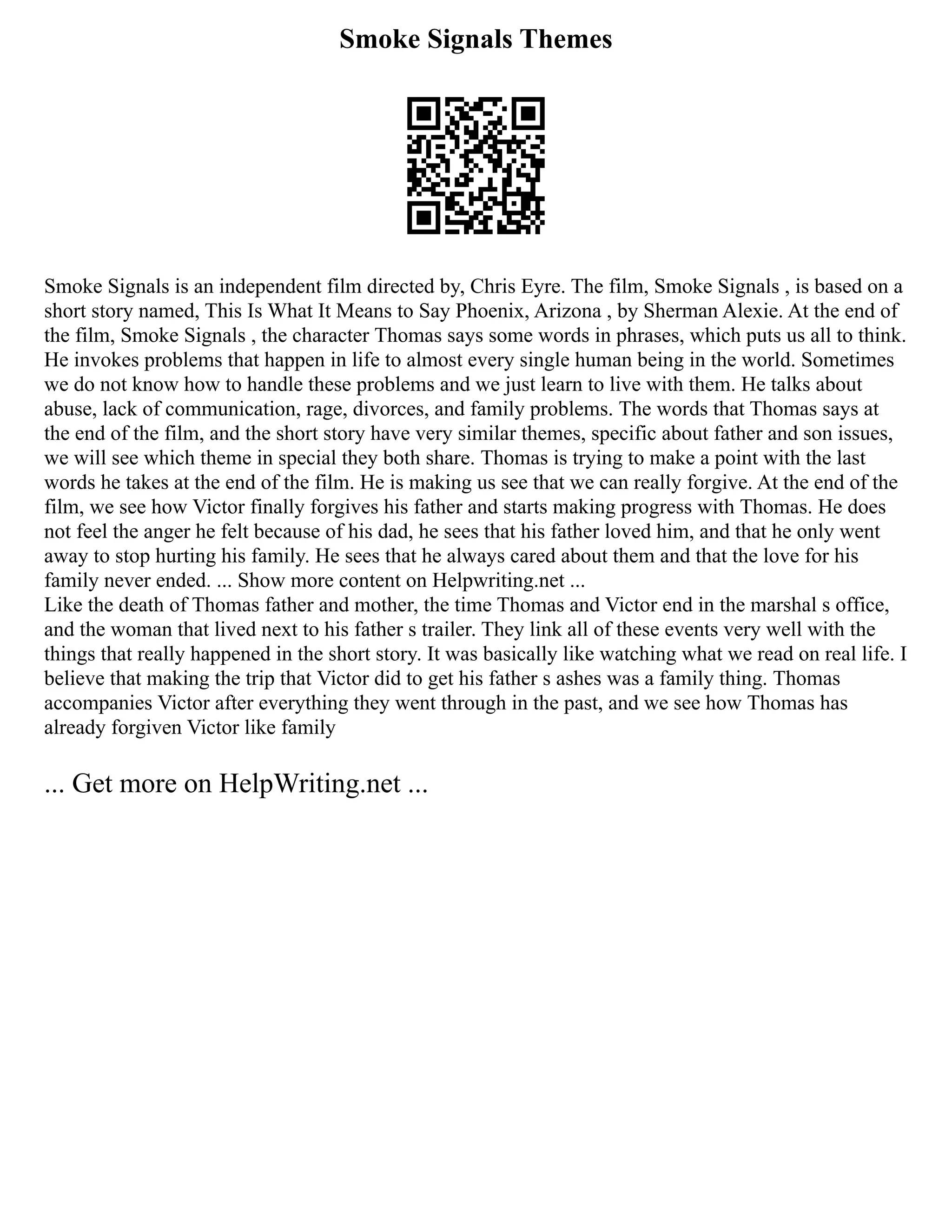 Smoke Signals Themes
Smoke Signals is an independent film directed by, Chris Eyre. The film, Smoke Signals , is based on a
short story named, This Is What It Means to Say Phoenix, Arizona , by Sherman Alexie. At the end of
the film, Smoke Signals , the character Thomas says some words in phrases, which puts us all to think.
He invokes problems that happen in life to almost every single human being in the world. Sometimes
we do not know how to handle these problems and we just learn to live with them. He talks about
abuse, lack of communication, rage, divorces, and family problems. The words that Thomas says at
the end of the film, and the short story have very similar themes, specific about father and son issues,
we will see which theme in special they both share. Thomas is trying to make a point with the last
words he takes at the end of the film. He is making us see that we can really forgive. At the end of the
film, we see how Victor finally forgives his father and starts making progress with Thomas. He does
not feel the anger he felt because of his dad, he sees that his father loved him, and that he only went
away to stop hurting his family. He sees that he always cared about them and that the love for his
family never ended. ... Show more content on Helpwriting.net ...
Like the death of Thomas father and mother, the time Thomas and Victor end in the marshal s office,
and the woman that lived next to his father s trailer. They link all of these events very well with the
things that really happened in the short story. It was basically like watching what we read on real life. I
believe that making the trip that Victor did to get his father s ashes was a family thing. Thomas
accompanies Victor after everything they went through in the past, and we see how Thomas has
already forgiven Victor like family
... Get more on HelpWriting.net ...
 