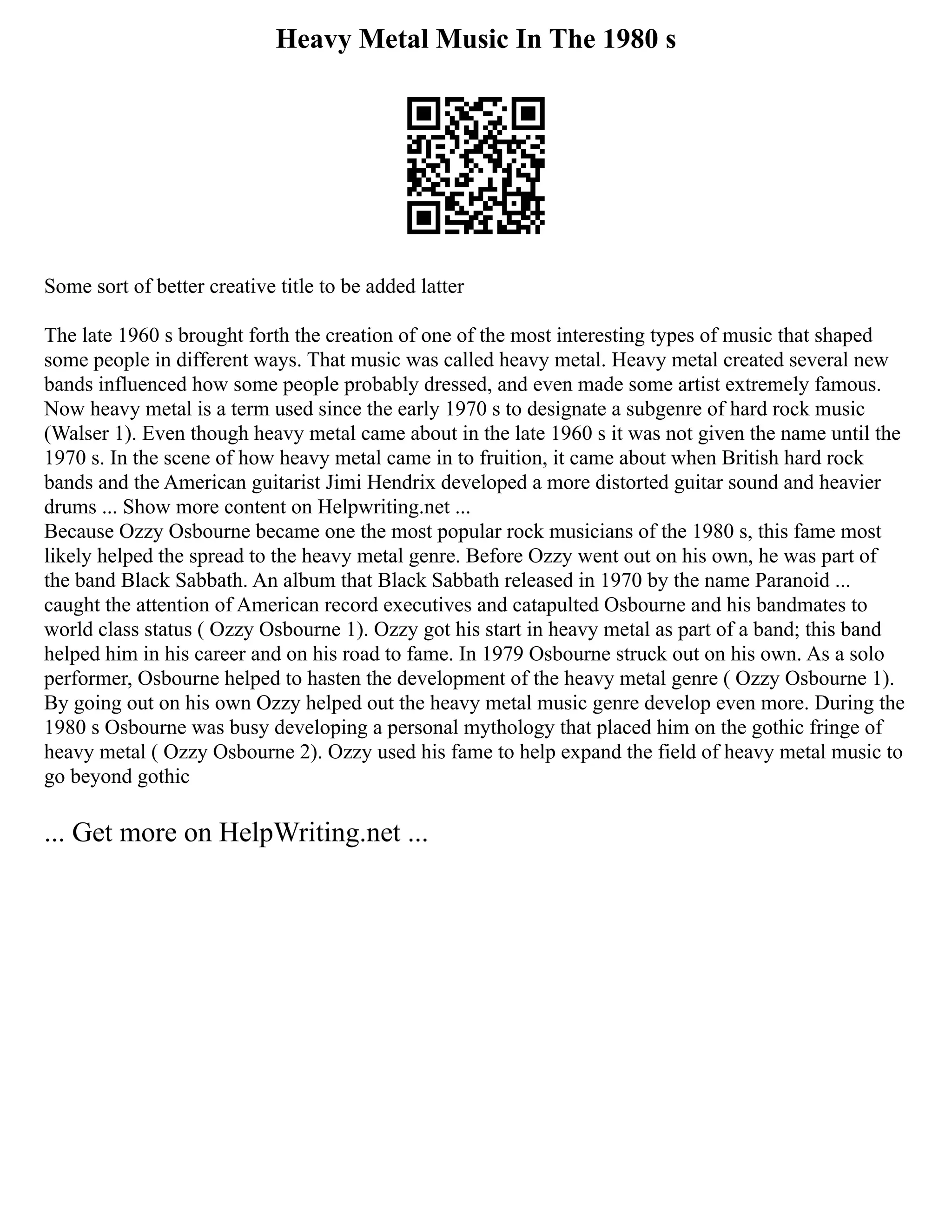 Heavy Metal Music In The 1980 s
Some sort of better creative title to be added latter
The late 1960 s brought forth the creation of one of the most interesting types of music that shaped
some people in different ways. That music was called heavy metal. Heavy metal created several new
bands influenced how some people probably dressed, and even made some artist extremely famous.
Now heavy metal is a term used since the early 1970 s to designate a subgenre of hard rock music
(Walser 1). Even though heavy metal came about in the late 1960 s it was not given the name until the
1970 s. In the scene of how heavy metal came in to fruition, it came about when British hard rock
bands and the American guitarist Jimi Hendrix developed a more distorted guitar sound and heavier
drums ... Show more content on Helpwriting.net ...
Because Ozzy Osbourne became one the most popular rock musicians of the 1980 s, this fame most
likely helped the spread to the heavy metal genre. Before Ozzy went out on his own, he was part of
the band Black Sabbath. An album that Black Sabbath released in 1970 by the name Paranoid ...
caught the attention of American record executives and catapulted Osbourne and his bandmates to
world class status ( Ozzy Osbourne 1). Ozzy got his start in heavy metal as part of a band; this band
helped him in his career and on his road to fame. In 1979 Osbourne struck out on his own. As a solo
performer, Osbourne helped to hasten the development of the heavy metal genre ( Ozzy Osbourne 1).
By going out on his own Ozzy helped out the heavy metal music genre develop even more. During the
1980 s Osbourne was busy developing a personal mythology that placed him on the gothic fringe of
heavy metal ( Ozzy Osbourne 2). Ozzy used his fame to help expand the field of heavy metal music to
go beyond gothic
... Get more on HelpWriting.net ...
 