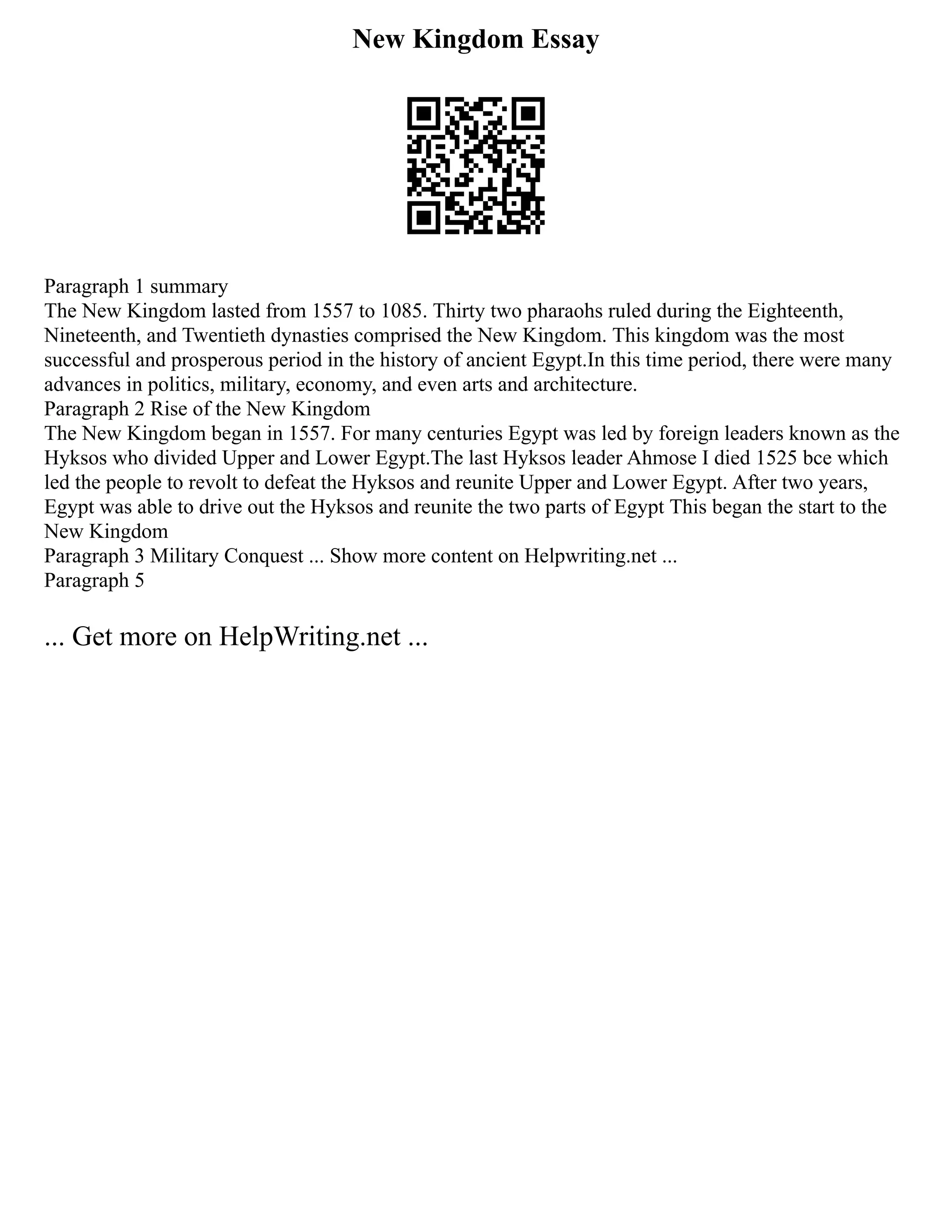 New Kingdom Essay
Paragraph 1 summary
The New Kingdom lasted from 1557 to 1085. Thirty two pharaohs ruled during the Eighteenth,
Nineteenth, and Twentieth dynasties comprised the New Kingdom. This kingdom was the most
successful and prosperous period in the history of ancient Egypt.In this time period, there were many
advances in politics, military, economy, and even arts and architecture.
Paragraph 2 Rise of the New Kingdom
The New Kingdom began in 1557. For many centuries Egypt was led by foreign leaders known as the
Hyksos who divided Upper and Lower Egypt.The last Hyksos leader Ahmose I died 1525 bce which
led the people to revolt to defeat the Hyksos and reunite Upper and Lower Egypt. After two years,
Egypt was able to drive out the Hyksos and reunite the two parts of Egypt This began the start to the
New Kingdom
Paragraph 3 Military Conquest ... Show more content on Helpwriting.net ...
Paragraph 5
... Get more on HelpWriting.net ...
 