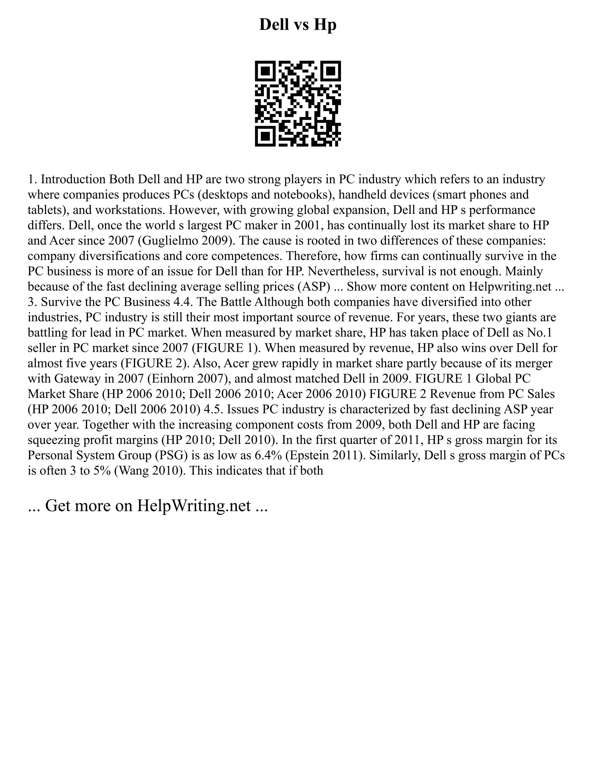 Dell vs Hp
1. Introduction Both Dell and HP are two strong players in PC industry which refers to an industry
where companies produces PCs (desktops and notebooks), handheld devices (smart phones and
tablets), and workstations. However, with growing global expansion, Dell and HP s performance
differs. Dell, once the world s largest PC maker in 2001, has continually lost its market share to HP
and Acer since 2007 (Guglielmo 2009). The cause is rooted in two differences of these companies:
company diversifications and core competences. Therefore, how firms can continually survive in the
PC business is more of an issue for Dell than for HP. Nevertheless, survival is not enough. Mainly
because of the fast declining average selling prices (ASP) ... Show more content on Helpwriting.net ...
3. Survive the PC Business 4.4. The Battle Although both companies have diversified into other
industries, PC industry is still their most important source of revenue. For years, these two giants are
battling for lead in PC market. When measured by market share, HP has taken place of Dell as No.1
seller in PC market since 2007 (FIGURE 1). When measured by revenue, HP also wins over Dell for
almost five years (FIGURE 2). Also, Acer grew rapidly in market share partly because of its merger
with Gateway in 2007 (Einhorn 2007), and almost matched Dell in 2009. FIGURE 1 Global PC
Market Share (HP 2006 2010; Dell 2006 2010; Acer 2006 2010) FIGURE 2 Revenue from PC Sales
(HP 2006 2010; Dell 2006 2010) 4.5. Issues PC industry is characterized by fast declining ASP year
over year. Together with the increasing component costs from 2009, both Dell and HP are facing
squeezing profit margins (HP 2010; Dell 2010). In the first quarter of 2011, HP s gross margin for its
Personal System Group (PSG) is as low as 6.4% (Epstein 2011). Similarly, Dell s gross margin of PCs
is often 3 to 5% (Wang 2010). This indicates that if both
... Get more on HelpWriting.net ...
 