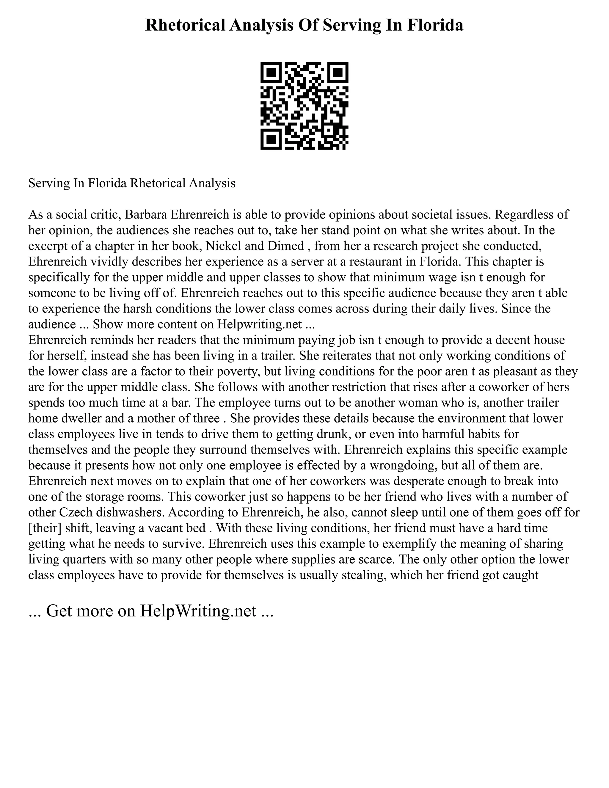 Rhetorical Analysis Of Serving In Florida
Serving In Florida Rhetorical Analysis
As a social critic, Barbara Ehrenreich is able to provide opinions about societal issues. Regardless of
her opinion, the audiences she reaches out to, take her stand point on what she writes about. In the
excerpt of a chapter in her book, Nickel and Dimed , from her a research project she conducted,
Ehrenreich vividly describes her experience as a server at a restaurant in Florida. This chapter is
specifically for the upper middle and upper classes to show that minimum wage isn t enough for
someone to be living off of. Ehrenreich reaches out to this specific audience because they aren t able
to experience the harsh conditions the lower class comes across during their daily lives. Since the
audience ... Show more content on Helpwriting.net ...
Ehrenreich reminds her readers that the minimum paying job isn t enough to provide a decent house
for herself, instead she has been living in a trailer. She reiterates that not only working conditions of
the lower class are a factor to their poverty, but living conditions for the poor aren t as pleasant as they
are for the upper middle class. She follows with another restriction that rises after a coworker of hers
spends too much time at a bar. The employee turns out to be another woman who is, another trailer
home dweller and a mother of three . She provides these details because the environment that lower
class employees live in tends to drive them to getting drunk, or even into harmful habits for
themselves and the people they surround themselves with. Ehrenreich explains this specific example
because it presents how not only one employee is effected by a wrongdoing, but all of them are.
Ehrenreich next moves on to explain that one of her coworkers was desperate enough to break into
one of the storage rooms. This coworker just so happens to be her friend who lives with a number of
other Czech dishwashers. According to Ehrenreich, he also, cannot sleep until one of them goes off for
[their] shift, leaving a vacant bed . With these living conditions, her friend must have a hard time
getting what he needs to survive. Ehrenreich uses this example to exemplify the meaning of sharing
living quarters with so many other people where supplies are scarce. The only other option the lower
class employees have to provide for themselves is usually stealing, which her friend got caught
... Get more on HelpWriting.net ...
 