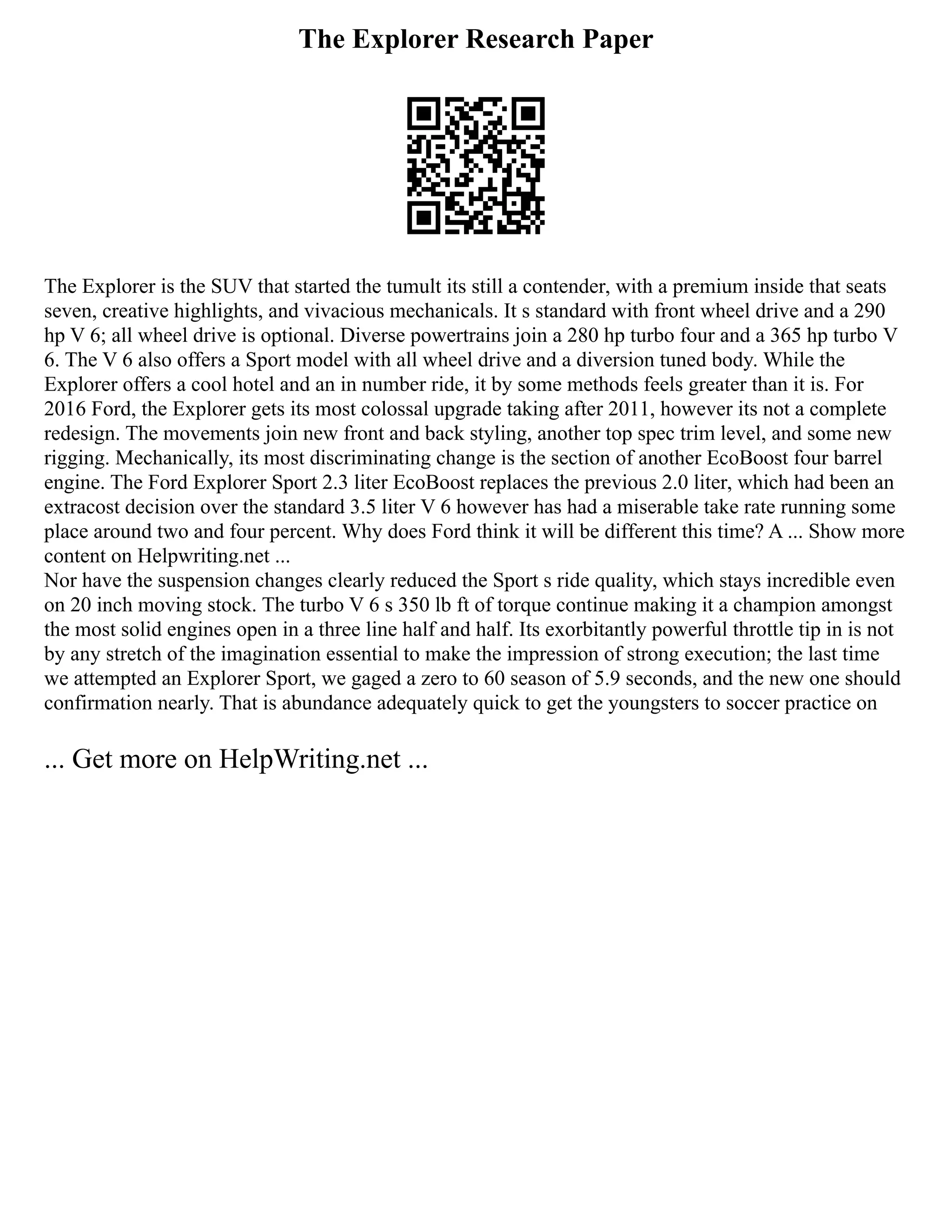 The Explorer Research Paper
The Explorer is the SUV that started the tumult its still a contender, with a premium inside that seats
seven, creative highlights, and vivacious mechanicals. It s standard with front wheel drive and a 290
hp V 6; all wheel drive is optional. Diverse powertrains join a 280 hp turbo four and a 365 hp turbo V
6. The V 6 also offers a Sport model with all wheel drive and a diversion tuned body. While the
Explorer offers a cool hotel and an in number ride, it by some methods feels greater than it is. For
2016 Ford, the Explorer gets its most colossal upgrade taking after 2011, however its not a complete
redesign. The movements join new front and back styling, another top spec trim level, and some new
rigging. Mechanically, its most discriminating change is the section of another EcoBoost four barrel
engine. The Ford Explorer Sport 2.3 liter EcoBoost replaces the previous 2.0 liter, which had been an
extracost decision over the standard 3.5 liter V 6 however has had a miserable take rate running some
place around two and four percent. Why does Ford think it will be different this time? A ... Show more
content on Helpwriting.net ...
Nor have the suspension changes clearly reduced the Sport s ride quality, which stays incredible even
on 20 inch moving stock. The turbo V 6 s 350 lb ft of torque continue making it a champion amongst
the most solid engines open in a three line half and half. Its exorbitantly powerful throttle tip in is not
by any stretch of the imagination essential to make the impression of strong execution; the last time
we attempted an Explorer Sport, we gaged a zero to 60 season of 5.9 seconds, and the new one should
confirmation nearly. That is abundance adequately quick to get the youngsters to soccer practice on
... Get more on HelpWriting.net ...
 