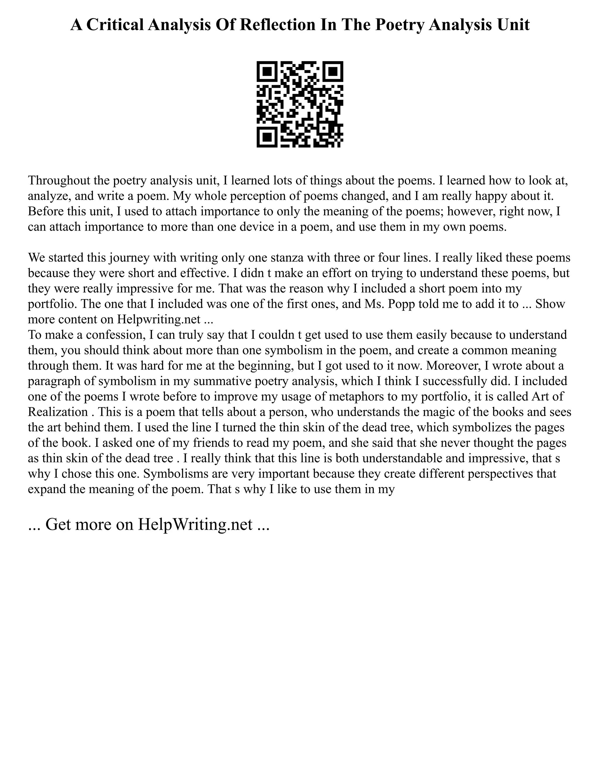 A Critical Analysis Of Reflection In The Poetry Analysis Unit
Throughout the poetry analysis unit, I learned lots of things about the poems. I learned how to look at,
analyze, and write a poem. My whole perception of poems changed, and I am really happy about it.
Before this unit, I used to attach importance to only the meaning of the poems; however, right now, I
can attach importance to more than one device in a poem, and use them in my own poems.
We started this journey with writing only one stanza with three or four lines. I really liked these poems
because they were short and effective. I didn t make an effort on trying to understand these poems, but
they were really impressive for me. That was the reason why I included a short poem into my
portfolio. The one that I included was one of the first ones, and Ms. Popp told me to add it to ... Show
more content on Helpwriting.net ...
To make a confession, I can truly say that I couldn t get used to use them easily because to understand
them, you should think about more than one symbolism in the poem, and create a common meaning
through them. It was hard for me at the beginning, but I got used to it now. Moreover, I wrote about a
paragraph of symbolism in my summative poetry analysis, which I think I successfully did. I included
one of the poems I wrote before to improve my usage of metaphors to my portfolio, it is called Art of
Realization . This is a poem that tells about a person, who understands the magic of the books and sees
the art behind them. I used the line I turned the thin skin of the dead tree, which symbolizes the pages
of the book. I asked one of my friends to read my poem, and she said that she never thought the pages
as thin skin of the dead tree . I really think that this line is both understandable and impressive, that s
why I chose this one. Symbolisms are very important because they create different perspectives that
expand the meaning of the poem. That s why I like to use them in my
... Get more on HelpWriting.net ...
 