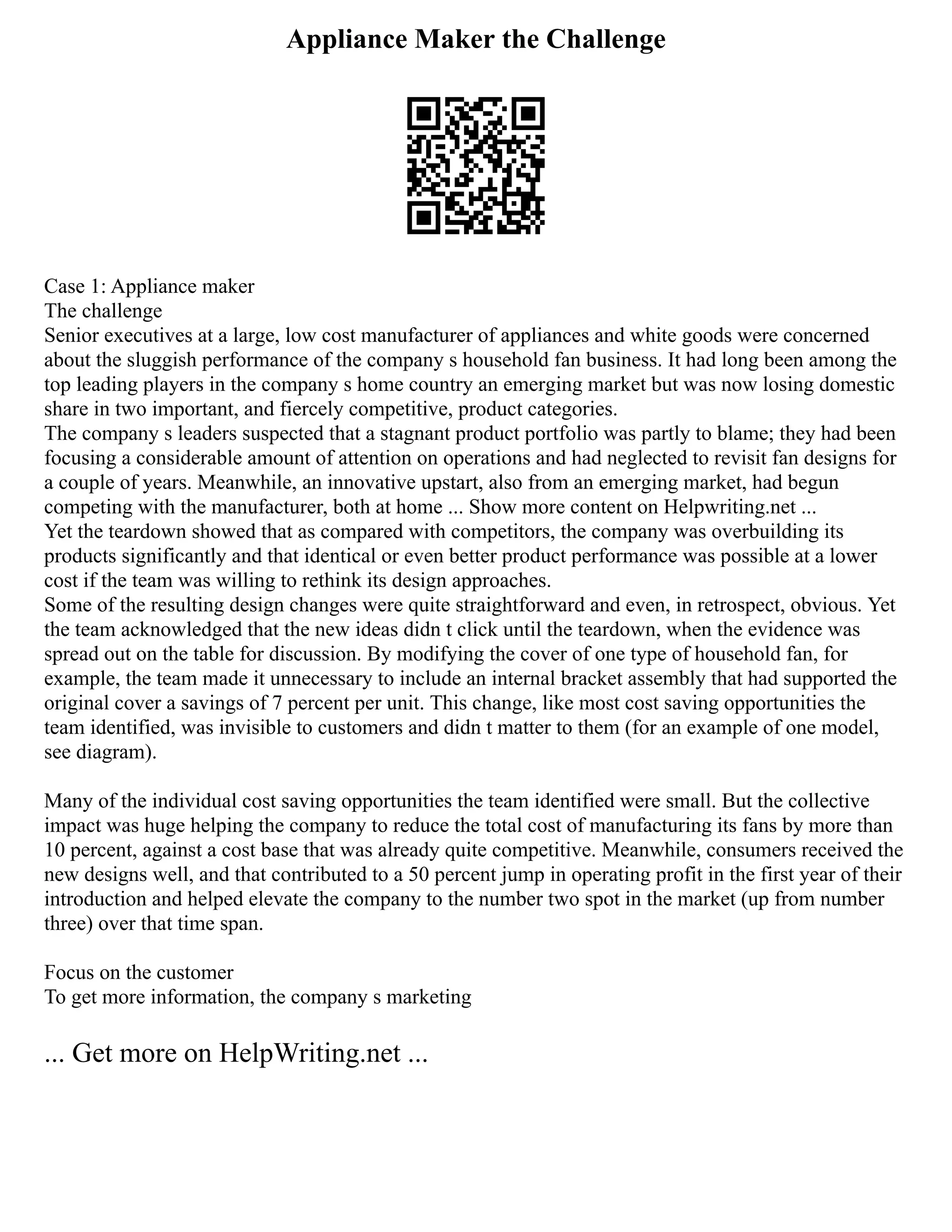 Appliance Maker the Challenge
Case 1: Appliance maker
The challenge
Senior executives at a large, low cost manufacturer of appliances and white goods were concerned
about the sluggish performance of the company s household fan business. It had long been among the
top leading players in the company s home country an emerging market but was now losing domestic
share in two important, and fiercely competitive, product categories.
The company s leaders suspected that a stagnant product portfolio was partly to blame; they had been
focusing a considerable amount of attention on operations and had neglected to revisit fan designs for
a couple of years. Meanwhile, an innovative upstart, also from an emerging market, had begun
competing with the manufacturer, both at home ... Show more content on Helpwriting.net ...
Yet the teardown showed that as compared with competitors, the company was overbuilding its
products significantly and that identical or even better product performance was possible at a lower
cost if the team was willing to rethink its design approaches.
Some of the resulting design changes were quite straightforward and even, in retrospect, obvious. Yet
the team acknowledged that the new ideas didn t click until the teardown, when the evidence was
spread out on the table for discussion. By modifying the cover of one type of household fan, for
example, the team made it unnecessary to include an internal bracket assembly that had supported the
original cover a savings of 7 percent per unit. This change, like most cost saving opportunities the
team identified, was invisible to customers and didn t matter to them (for an example of one model,
see diagram).
Many of the individual cost saving opportunities the team identified were small. But the collective
impact was huge helping the company to reduce the total cost of manufacturing its fans by more than
10 percent, against a cost base that was already quite competitive. Meanwhile, consumers received the
new designs well, and that contributed to a 50 percent jump in operating profit in the first year of their
introduction and helped elevate the company to the number two spot in the market (up from number
three) over that time span.
Focus on the customer
To get more information, the company s marketing
... Get more on HelpWriting.net ...
 