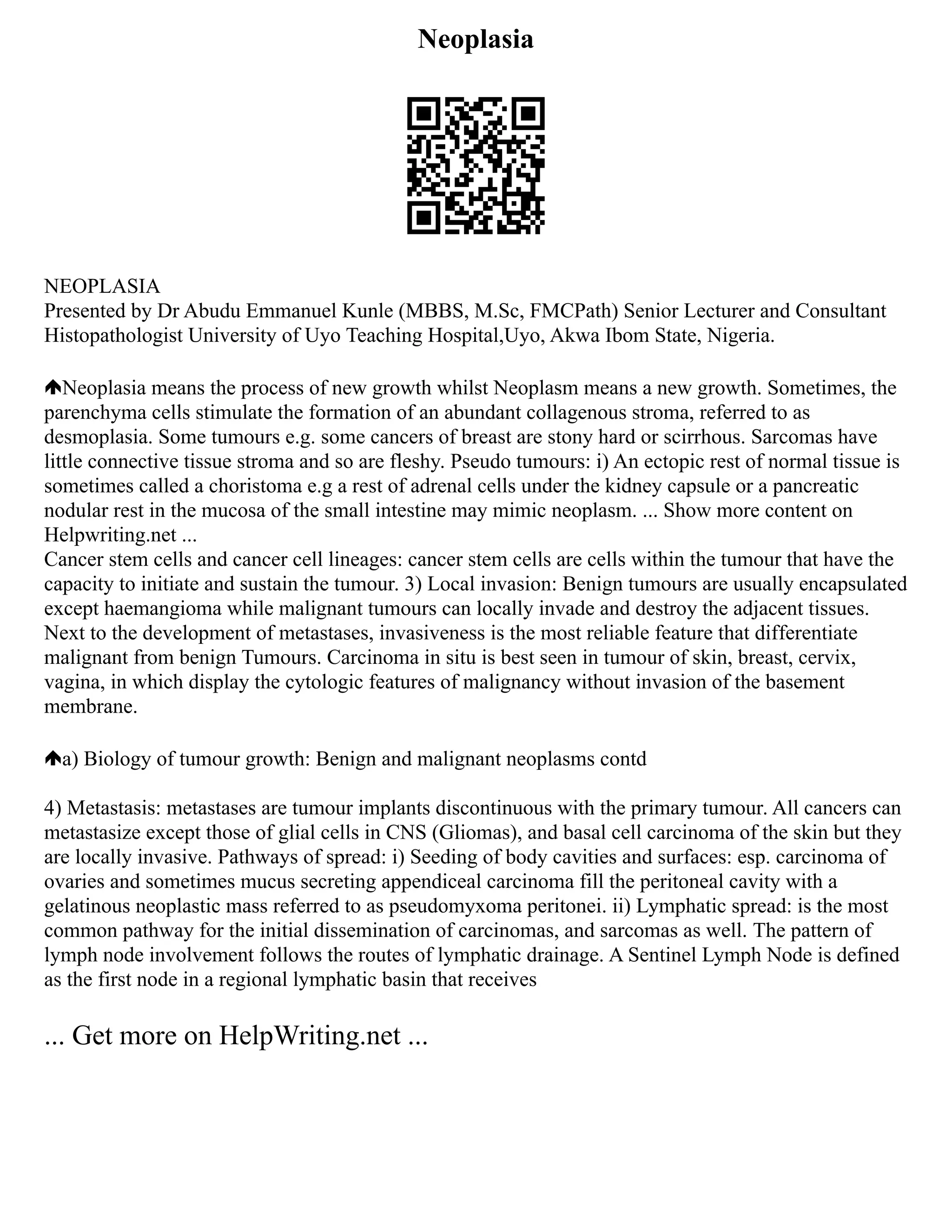Neoplasia
NEOPLASIA
Presented by Dr Abudu Emmanuel Kunle (MBBS, M.Sc, FMCPath) Senior Lecturer and Consultant
Histopathologist University of Uyo Teaching Hospital,Uyo, Akwa Ibom State, Nigeria.
Neoplasia means the process of new growth whilst Neoplasm means a new growth. Sometimes, the
parenchyma cells stimulate the formation of an abundant collagenous stroma, referred to as
desmoplasia. Some tumours e.g. some cancers of breast are stony hard or scirrhous. Sarcomas have
little connective tissue stroma and so are fleshy. Pseudo tumours: i) An ectopic rest of normal tissue is
sometimes called a choristoma e.g a rest of adrenal cells under the kidney capsule or a pancreatic
nodular rest in the mucosa of the small intestine may mimic neoplasm. ... Show more content on
Helpwriting.net ...
Cancer stem cells and cancer cell lineages: cancer stem cells are cells within the tumour that have the
capacity to initiate and sustain the tumour. 3) Local invasion: Benign tumours are usually encapsulated
except haemangioma while malignant tumours can locally invade and destroy the adjacent tissues.
Next to the development of metastases, invasiveness is the most reliable feature that differentiate
malignant from benign Tumours. Carcinoma in situ is best seen in tumour of skin, breast, cervix,
vagina, in which display the cytologic features of malignancy without invasion of the basement
membrane.
a) Biology of tumour growth: Benign and malignant neoplasms contd
4) Metastasis: metastases are tumour implants discontinuous with the primary tumour. All cancers can
metastasize except those of glial cells in CNS (Gliomas), and basal cell carcinoma of the skin but they
are locally invasive. Pathways of spread: i) Seeding of body cavities and surfaces: esp. carcinoma of
ovaries and sometimes mucus secreting appendiceal carcinoma fill the peritoneal cavity with a
gelatinous neoplastic mass referred to as pseudomyxoma peritonei. ii) Lymphatic spread: is the most
common pathway for the initial dissemination of carcinomas, and sarcomas as well. The pattern of
lymph node involvement follows the routes of lymphatic drainage. A Sentinel Lymph Node is defined
as the first node in a regional lymphatic basin that receives
... Get more on HelpWriting.net ...
 